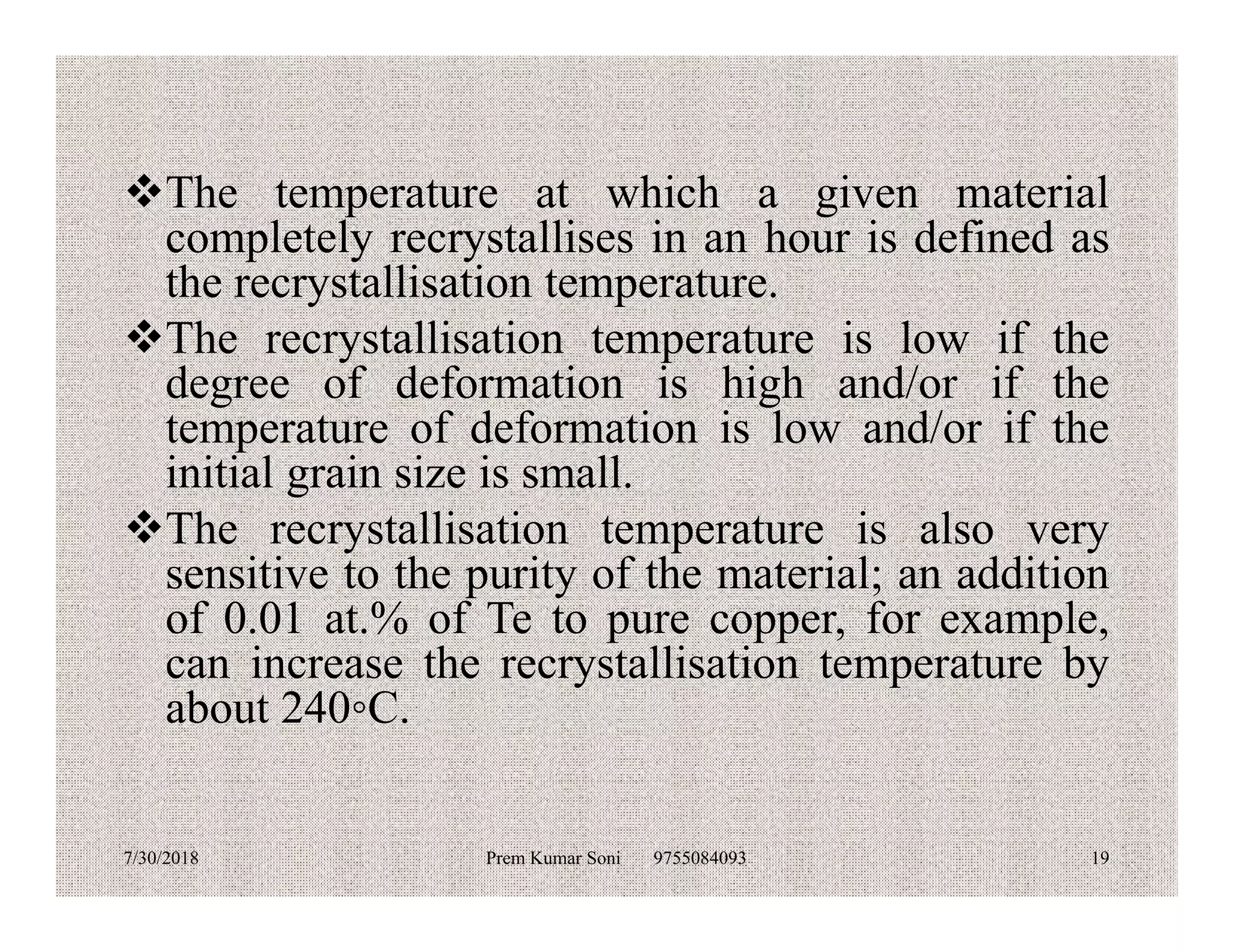 The temperature at which a given material
completely recrystallises in an hour is defined as
the recrystallisation temperature.
The recrystallisation temperature is low if the
degree of deformation is high and/or if the
temperature of deformation is low and/or if the
initial grain size is small.initial grain size is small.
The recrystallisation temperature is also very
sensitive to the purity of the material; an addition
of 0.01 at.% of Te to pure copper, for example,
can increase the recrystallisation temperature by
about 240◦C.
7/30/2018 Prem Kumar Soni 9755084093 19
 