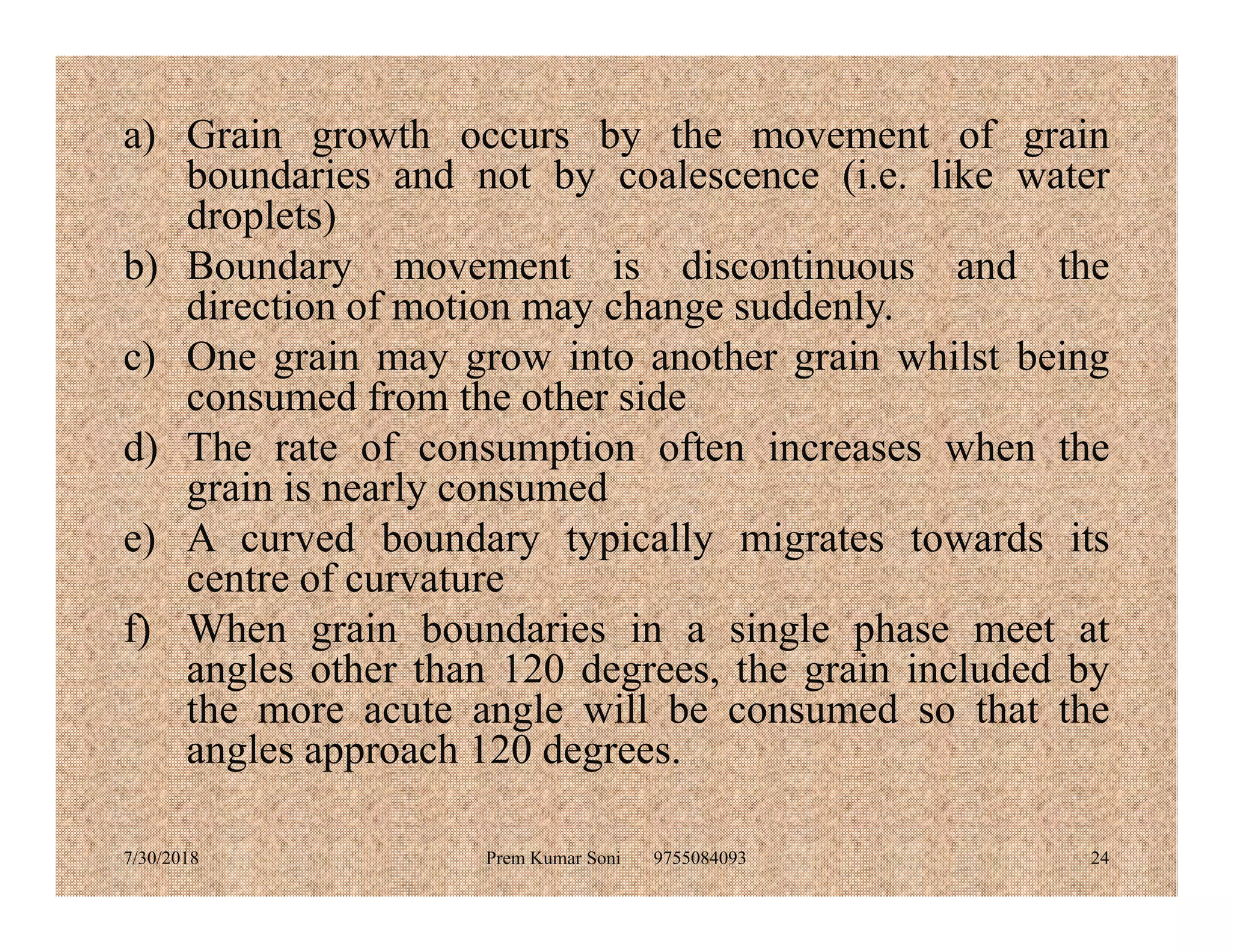 a) Grain growth occurs by the movement of grain
boundaries and not by coalescence (i.e. like water
droplets)
b) Boundary movement is discontinuous and the
direction of motion may change suddenly.
c) One grain may grow into another grain whilst being
consumed from the other side
d) The rate of consumption often increases when the
grain is nearly consumedgrain is nearly consumed
e) A curved boundary typically migrates towards its
centre of curvature
f) When grain boundaries in a single phase meet at
angles other than 120 degrees, the grain included by
the more acute angle will be consumed so that the
angles approach 120 degrees.
7/30/2018 Prem Kumar Soni 9755084093 24
 