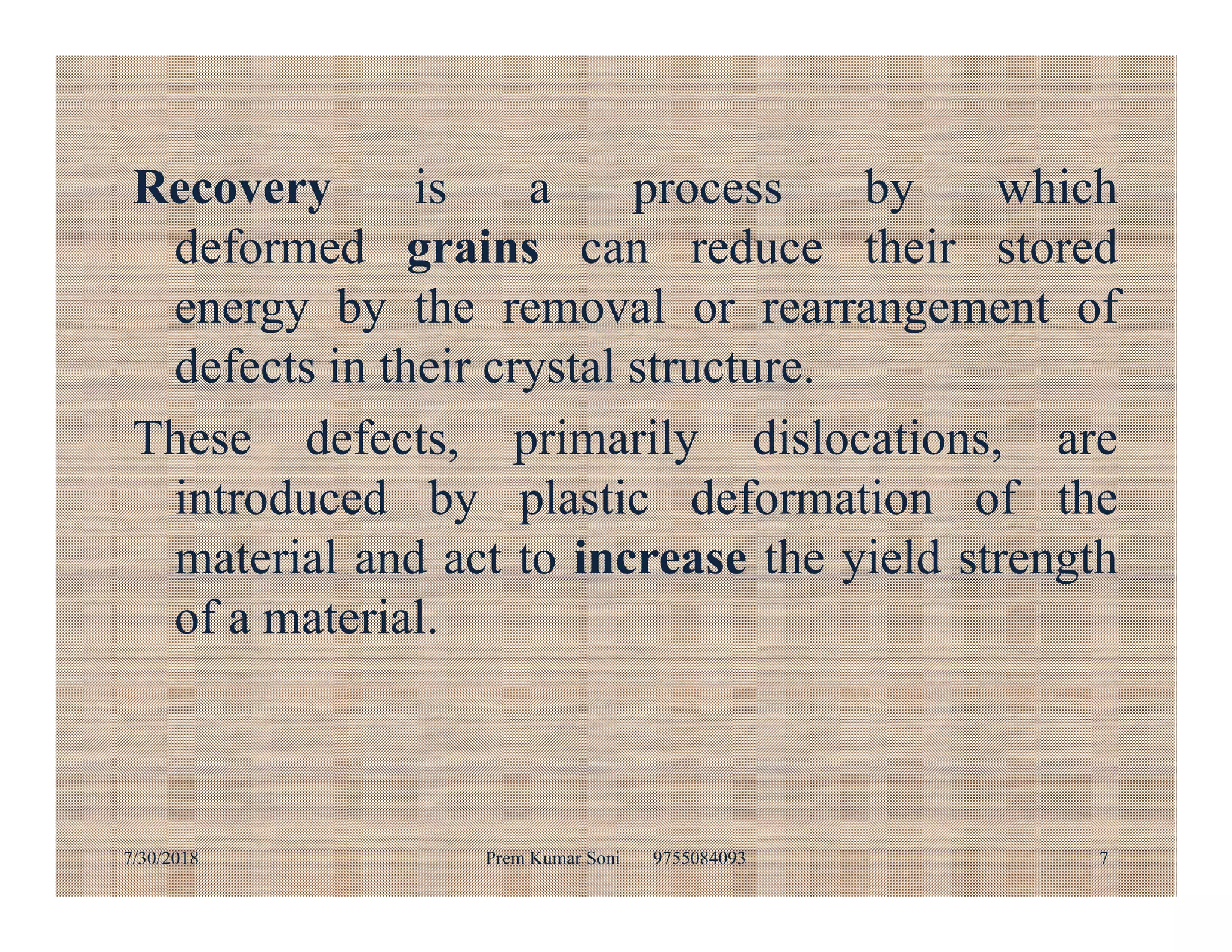 Recovery is a process by which
deformed grains can reduce their stored
energy by the removal or rearrangement of
defects in their crystal structure.
These defects, primarily dislocations, are
introduced by plastic deformation of theintroduced by plastic deformation of the
material and act to increase the yield strength
of a material.
7/30/2018 Prem Kumar Soni 9755084093 7
 