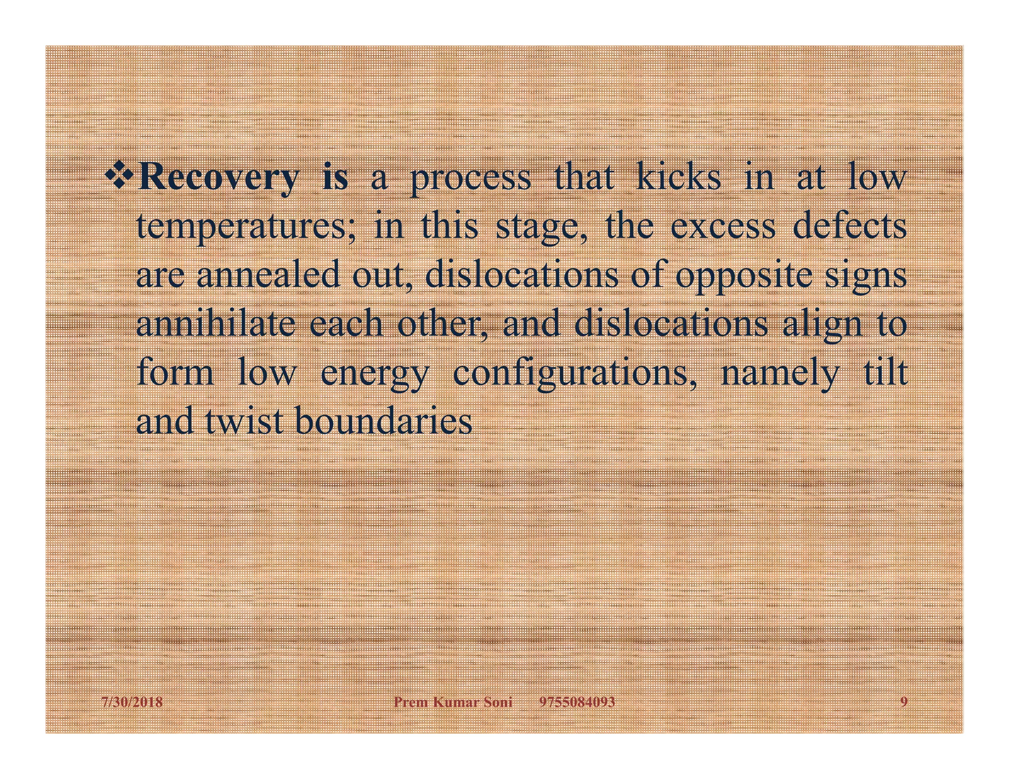 Recovery is a process that kicks in at low
temperatures; in this stage, the excess defects
are annealed out, dislocations of opposite signs
annihilate each other, and dislocations align to
form low energy configurations, namely tiltform low energy configurations, namely tilt
and twist boundaries
7/30/2018 9Prem Kumar Soni 9755084093
 