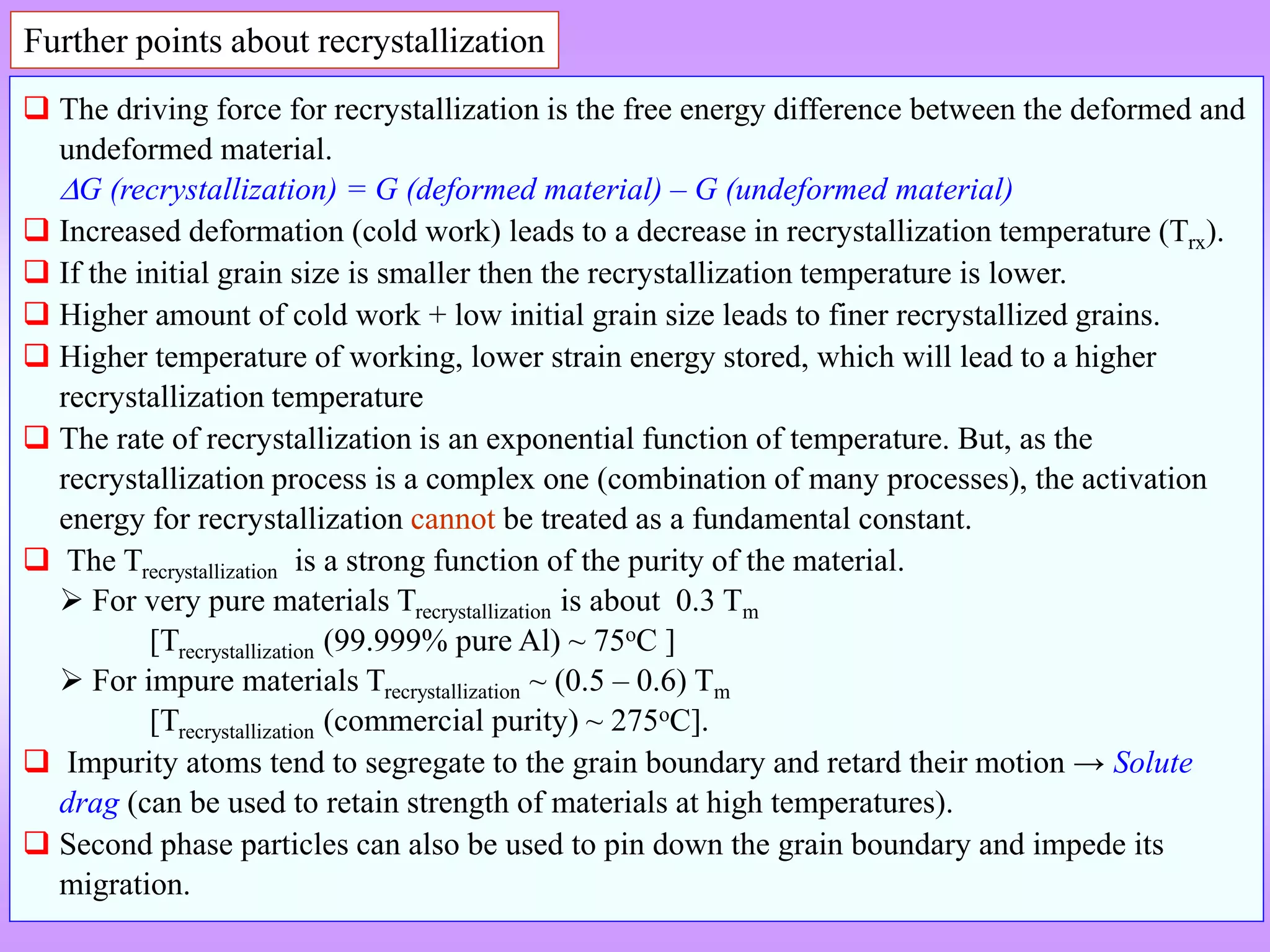 Further points about recrystallization
 The driving force for recrystallization is the free energy difference between the deformed and
undeformed material.
G (recrystallization) = G (deformed material) – G (undeformed material)
 Increased deformation (cold work) leads to a decrease in recrystallization temperature (Trx).
 If the initial grain size is smaller then the recrystallization temperature is lower.
 Higher amount of cold work + low initial grain size leads to finer recrystallized grains.
 Higher temperature of working, lower strain energy stored, which will lead to a higher
recrystallization temperature
 The rate of recrystallization is an exponential function of temperature. But, as the
recrystallization process is a complex one (combination of many processes), the activation
energy for recrystallization cannot be treated as a fundamental constant.
 The Trecrystallization is a strong function of the purity of the material.
 For very pure materials Trecrystallization is about 0.3 Tm
[Trecrystallization (99.999% pure Al) ~ 75oC ]
 For impure materials Trecrystallization ~ (0.5 – 0.6) Tm
[Trecrystallization (commercial purity) ~ 275oC].
 Impurity atoms tend to segregate to the grain boundary and retard their motion → Solute
drag (can be used to retain strength of materials at high temperatures).
 Second phase particles can also be used to pin down the grain boundary and impede its
migration.
 