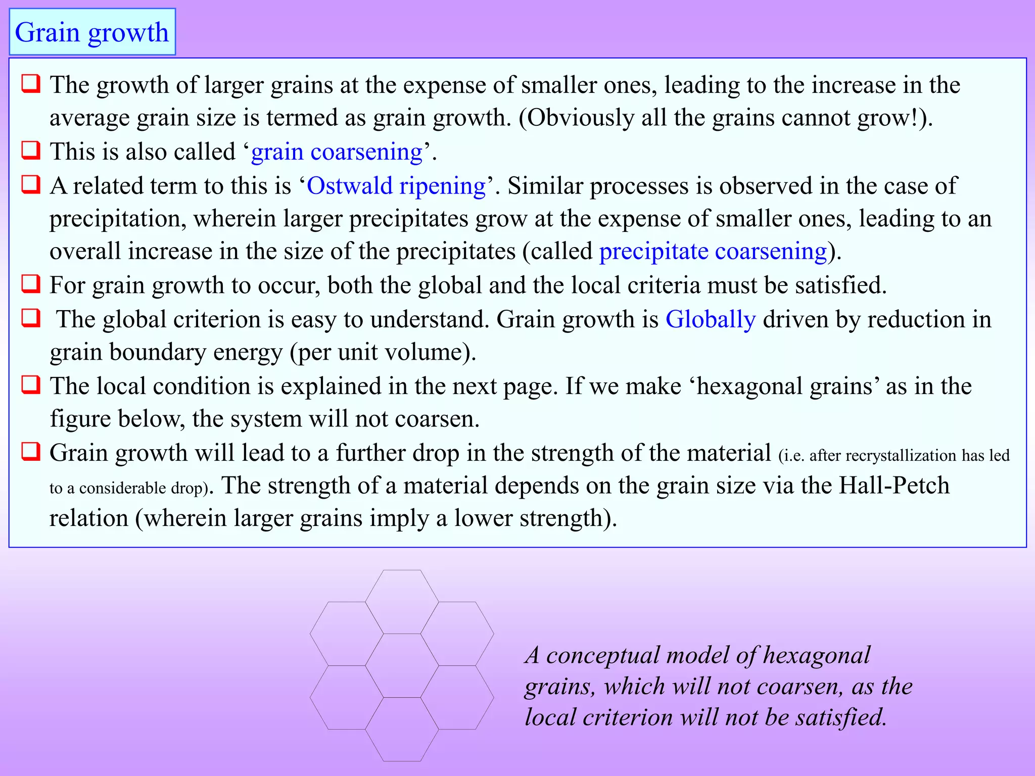 Grain growth
 The growth of larger grains at the expense of smaller ones, leading to the increase in the
average grain size is termed as grain growth. (Obviously all the grains cannot grow!).
 This is also called ‘grain coarsening’.
 A related term to this is ‘Ostwald ripening’. Similar processes is observed in the case of
precipitation, wherein larger precipitates grow at the expense of smaller ones, leading to an
overall increase in the size of the precipitates (called precipitate coarsening).
 For grain growth to occur, both the global and the local criteria must be satisfied.
 The global criterion is easy to understand. Grain growth is Globally driven by reduction in
grain boundary energy (per unit volume).
 The local condition is explained in the next page. If we make ‘hexagonal grains’ as in the
figure below, the system will not coarsen.
 Grain growth will lead to a further drop in the strength of the material (i.e. after recrystallization has led
to a considerable drop). The strength of a material depends on the grain size via the Hall-Petch
relation (wherein larger grains imply a lower strength).
A conceptual model of hexagonal
grains, which will not coarsen, as the
local criterion will not be satisfied.
 