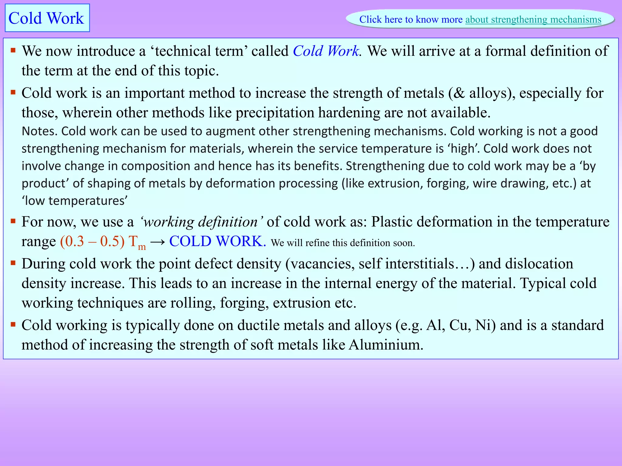  We now introduce a ‘technical term’ called Cold Work. We will arrive at a formal definition of
the term at the end of this topic.
 Cold work is an important method to increase the strength of metals (& alloys), especially for
those, wherein other methods like precipitation hardening are not available.
Notes. Cold work can be used to augment other strengthening mechanisms. Cold working is not a good
strengthening mechanism for materials, wherein the service temperature is ‘high’. Cold work does not
involve change in composition and hence has its benefits. Strengthening due to cold work may be a ‘by
product’ of shaping of metals by deformation processing (like extrusion, forging, wire drawing, etc.) at
‘low temperatures’
 For now, we use a ‘working definition’ of cold work as: Plastic deformation in the temperature
range (0.3 – 0.5) Tm → COLD WORK. We will refine this definition soon.
 During cold work the point defect density (vacancies, self interstitials…) and dislocation
density increase. This leads to an increase in the internal energy of the material. Typical cold
working techniques are rolling, forging, extrusion etc.
 Cold working is typically done on ductile metals and alloys (e.g. Al, Cu, Ni) and is a standard
method of increasing the strength of soft metals like Aluminium.
Cold Work Click here to know more about strengthening mechanisms
 