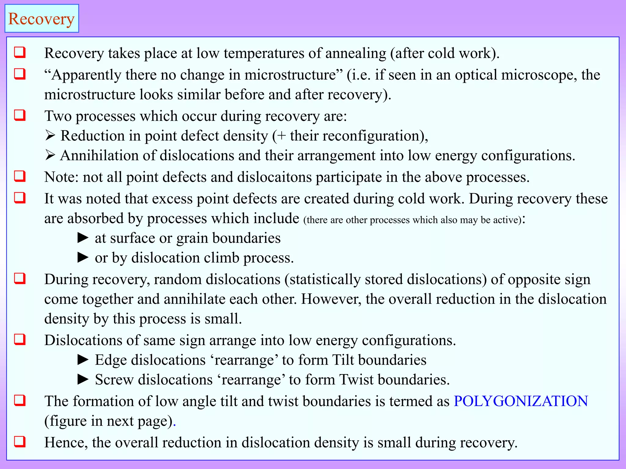 Recovery
 Recovery takes place at low temperatures of annealing (after cold work).
 “Apparently there no change in microstructure” (i.e. if seen in an optical microscope, the
microstructure looks similar before and after recovery).
 Two processes which occur during recovery are:
 Reduction in point defect density (+ their reconfiguration),
 Annihilation of dislocations and their arrangement into low energy configurations.
 Note: not all point defects and dislocaitons participate in the above processes.
 It was noted that excess point defects are created during cold work. During recovery these
are absorbed by processes which include (there are other processes which also may be active):
► at surface or grain boundaries
► or by dislocation climb process.
 During recovery, random dislocations (statistically stored dislocations) of opposite sign
come together and annihilate each other. However, the overall reduction in the dislocation
density by this process is small.
 Dislocations of same sign arrange into low energy configurations.
► Edge dislocations ‘rearrange’ to form Tilt boundaries
► Screw dislocations ‘rearrange’ to form Twist boundaries.
 The formation of low angle tilt and twist boundaries is termed as POLYGONIZATION
(figure in next page).
 Hence, the overall reduction in dislocation density is small during recovery.
 
