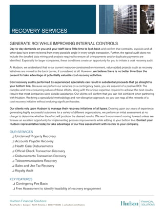 RECOVERY SERVICES

GENERATE ROI WHILE IMPROVING INTERNAL CONTROLS
Day-to-day demands on you and your staff leave little time to look back and confirm that contracts, invoices and all
other data have been reviewed from every possible angle in every single transaction. Further, the typical audit does not
include the detailed data mining and analysis required to ensure all overpayments and/or duplicate payments are
identified. Especially for larger companies, these conditions create an opportunity for you to initiate a cost recovery audit.

At Hudson, we understand that in our current resource-constrained environment, value-added projects such as recovery
initiatives are moved to the back burner, if considered at all. However, we believe there is no better time than the
present to take advantage of potentially valuable cost recovery activities.

Cost recovery audits performed by experienced specialists can result in substantial proceeds that go straight to
your bottom line. Because we perform our services on a contingency basis, you are assured of a positive ROI. The
complex and time-consuming nature of these efforts, along with the unique expertise required to achieve the best results,
require that most companies seek outside assistance. Our clients will confirm that you can feel confident when partnering
with Hudson. We bring a specialized methodology and non-disruptive approach, so you can reap all the rewards of a
cost recovery initiative without enduring significant hassles.

Our clients rely upon Hudson to manage their recovery initiatives of all types. Drawing upon our years of experience
generating highly successful outcomes for a variety of different organizations, we perform an initial assessment at no
charge to determine whether the effort will produce the desired results. We won’t recommend moving forward unless we
foresee an excellent opportunity for implementing process improvements while adding to your bottom line. Contact your
Hudson representative today to take advantage of our free assessment with no risk to your company.

OUR SERVICES
  Unclaimed Property Recovery
    Accounts Payable Recovery
    Health Care Disbursements
    Official Check Transaction Recovery
    Disbursements Transaction Recovery
    Telecommunications Recovery
    Sales and Use Tax Recovery
    Royalty Audit

KEY FEATURES
   Contingency Fee Basis
     Free Assessment to identify feasibility of recovery engagement
 