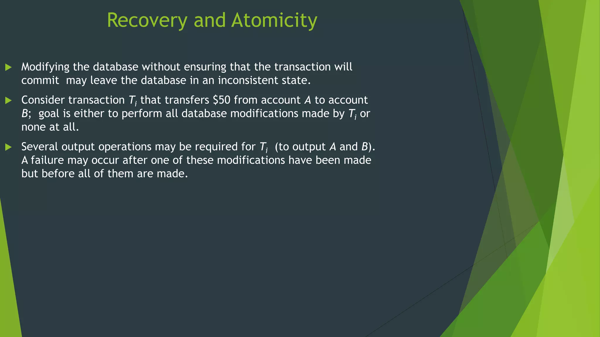 Recovery and Atomicity
 Modifying the database without ensuring that the transaction will
commit may leave the database in an inconsistent state.
 Consider transaction Ti that transfers $50 from account A to account
B; goal is either to perform all database modifications made by Ti or
none at all.
 Several output operations may be required for Ti (to output A and B).
A failure may occur after one of these modifications have been made
but before all of them are made.
 