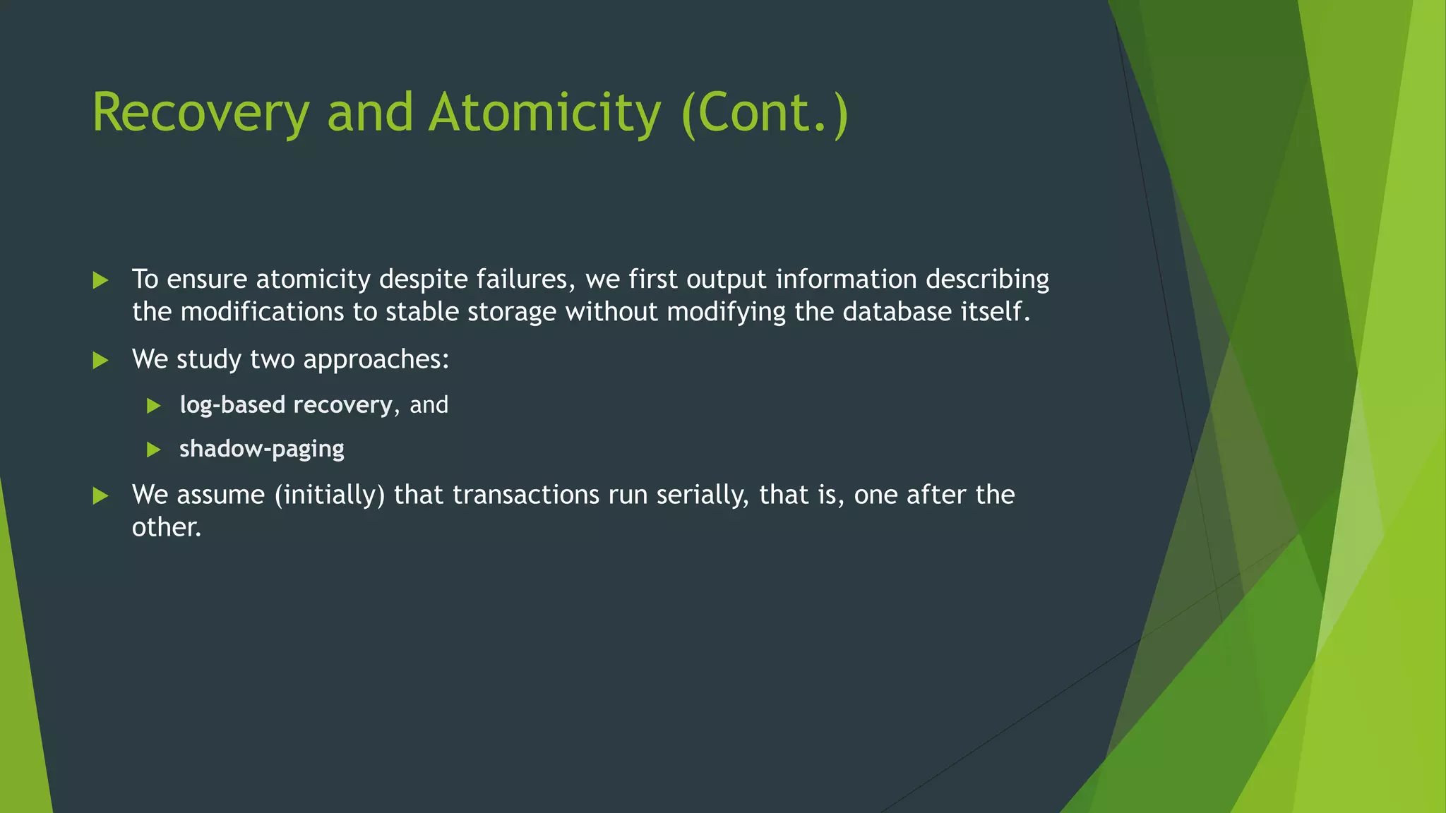 Recovery and Atomicity (Cont.)
 To ensure atomicity despite failures, we first output information describing
the modifications to stable storage without modifying the database itself.
 We study two approaches:
 log-based recovery, and
 shadow-paging
 We assume (initially) that transactions run serially, that is, one after the
other.
 