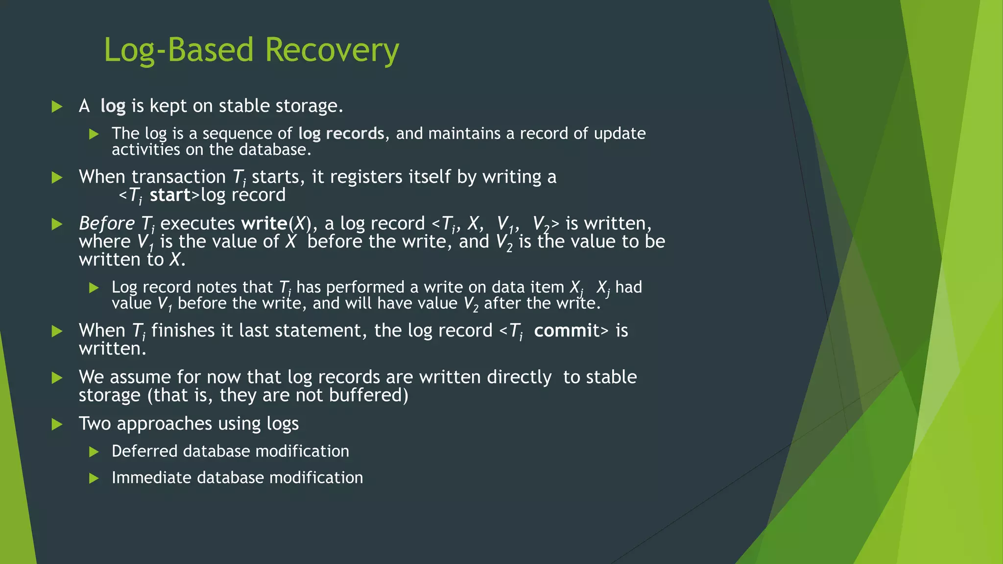 Log-Based Recovery
 A log is kept on stable storage.
 The log is a sequence of log records, and maintains a record of update
activities on the database.
 When transaction Ti starts, it registers itself by writing a
<Ti start>log record
 Before Ti executes write(X), a log record <Ti, X, V1, V2> is written,
where V1 is the value of X before the write, and V2 is the value to be
written to X.
 Log record notes that Ti has performed a write on data item Xj Xj had
value V1 before the write, and will have value V2 after the write.
 When Ti finishes it last statement, the log record <Ti commit> is
written.
 We assume for now that log records are written directly to stable
storage (that is, they are not buffered)
 Two approaches using logs
 Deferred database modification
 Immediate database modification
 