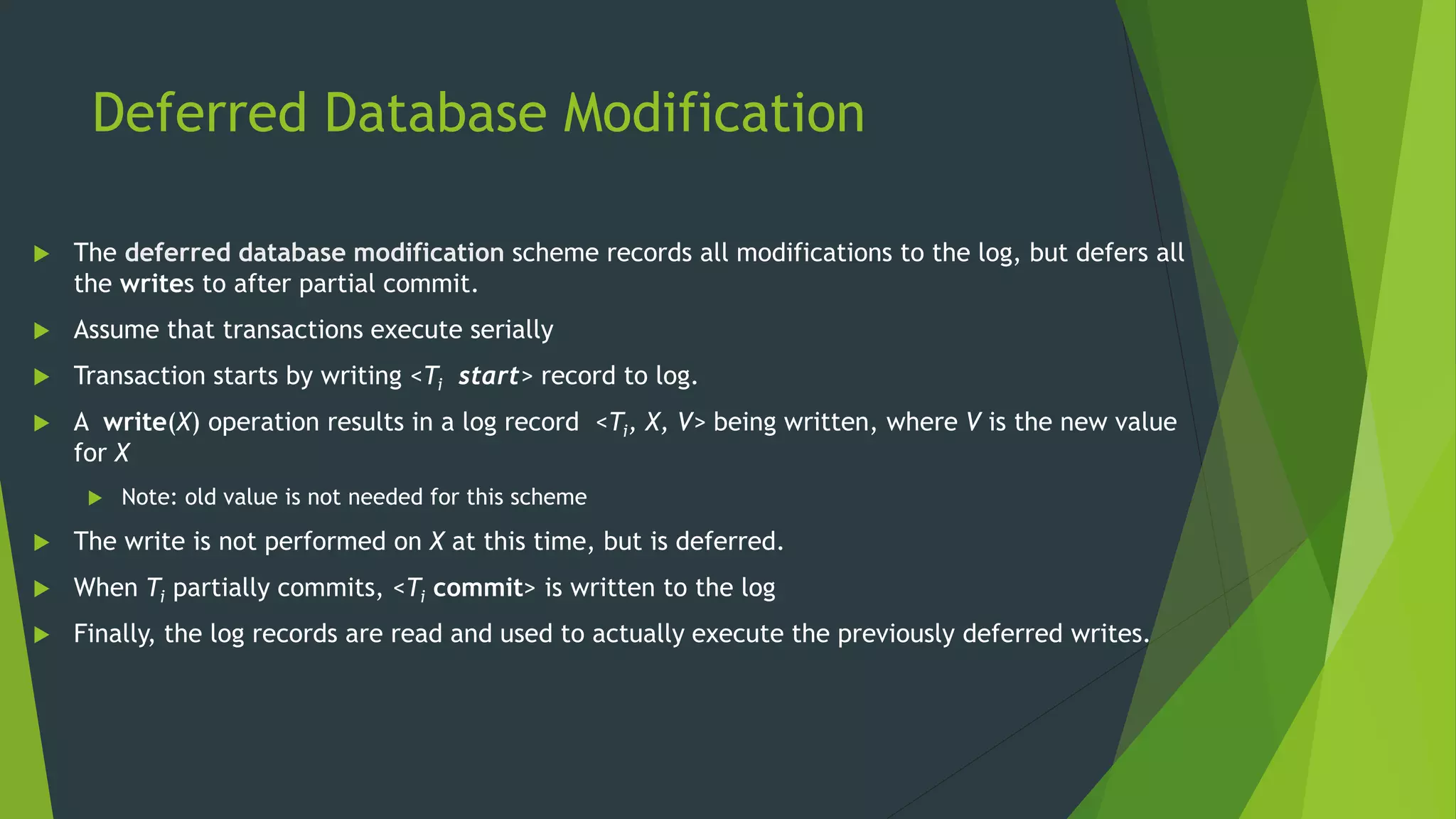 Deferred Database Modification
 The deferred database modification scheme records all modifications to the log, but defers all
the writes to after partial commit.
 Assume that transactions execute serially
 Transaction starts by writing <Ti start> record to log.
 A write(X) operation results in a log record <Ti, X, V> being written, where V is the new value
for X
 Note: old value is not needed for this scheme
 The write is not performed on X at this time, but is deferred.
 When Ti partially commits, <Ti commit> is written to the log
 Finally, the log records are read and used to actually execute the previously deferred writes.
 