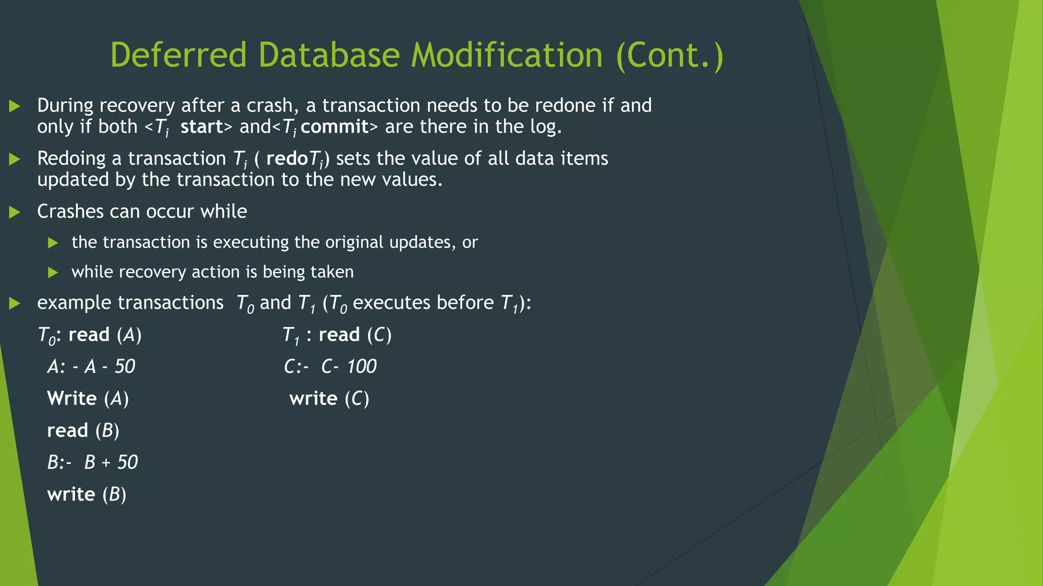 Deferred Database Modification (Cont.)
 During recovery after a crash, a transaction needs to be redone if and
only if both <Ti start> and<Ti commit> are there in the log.
 Redoing a transaction Ti ( redoTi) sets the value of all data items
updated by the transaction to the new values.
 Crashes can occur while
 the transaction is executing the original updates, or
 while recovery action is being taken
 example transactions T0 and T1 (T0 executes before T1):
T0: read (A) T1 : read (C)
A: - A - 50 C:- C- 100
Write (A) write (C)
read (B)
B:- B + 50
write (B)
 