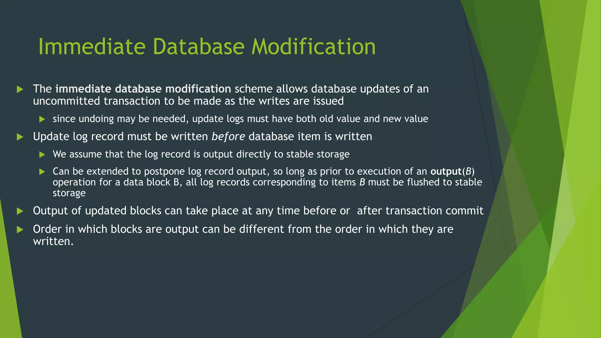 Immediate Database Modification
 The immediate database modification scheme allows database updates of an
uncommitted transaction to be made as the writes are issued
 since undoing may be needed, update logs must have both old value and new value
 Update log record must be written before database item is written
 We assume that the log record is output directly to stable storage
 Can be extended to postpone log record output, so long as prior to execution of an output(B)
operation for a data block B, all log records corresponding to items B must be flushed to stable
storage
 Output of updated blocks can take place at any time before or after transaction commit
 Order in which blocks are output can be different from the order in which they are
written.
 