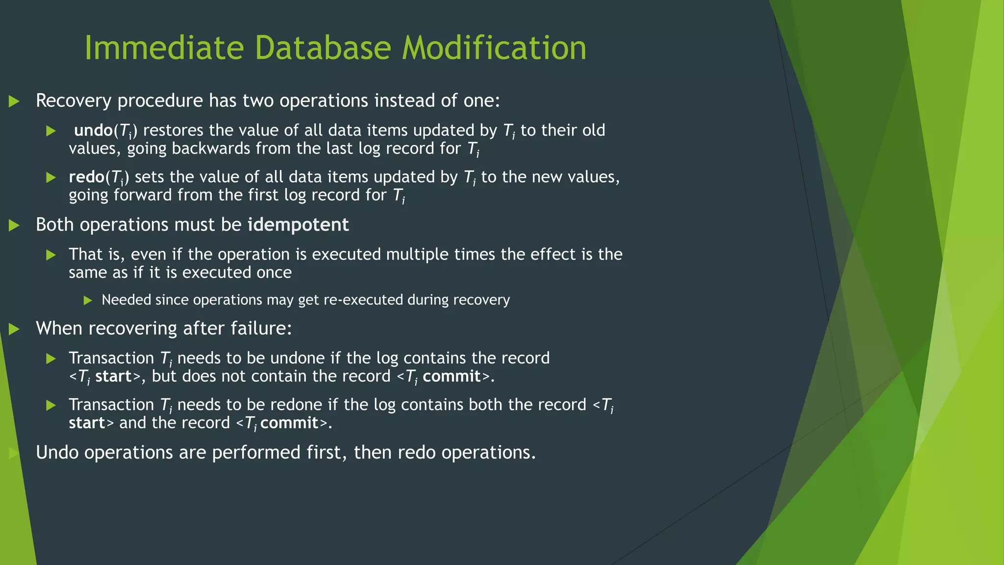 Immediate Database Modification
 Recovery procedure has two operations instead of one:
 undo(Ti) restores the value of all data items updated by Ti to their old
values, going backwards from the last log record for Ti
 redo(Ti) sets the value of all data items updated by Ti to the new values,
going forward from the first log record for Ti
 Both operations must be idempotent
 That is, even if the operation is executed multiple times the effect is the
same as if it is executed once
 Needed since operations may get re-executed during recovery
 When recovering after failure:
 Transaction Ti needs to be undone if the log contains the record
<Ti start>, but does not contain the record <Ti commit>.
 Transaction Ti needs to be redone if the log contains both the record <Ti
start> and the record <Ti commit>.
 Undo operations are performed first, then redo operations.
 
