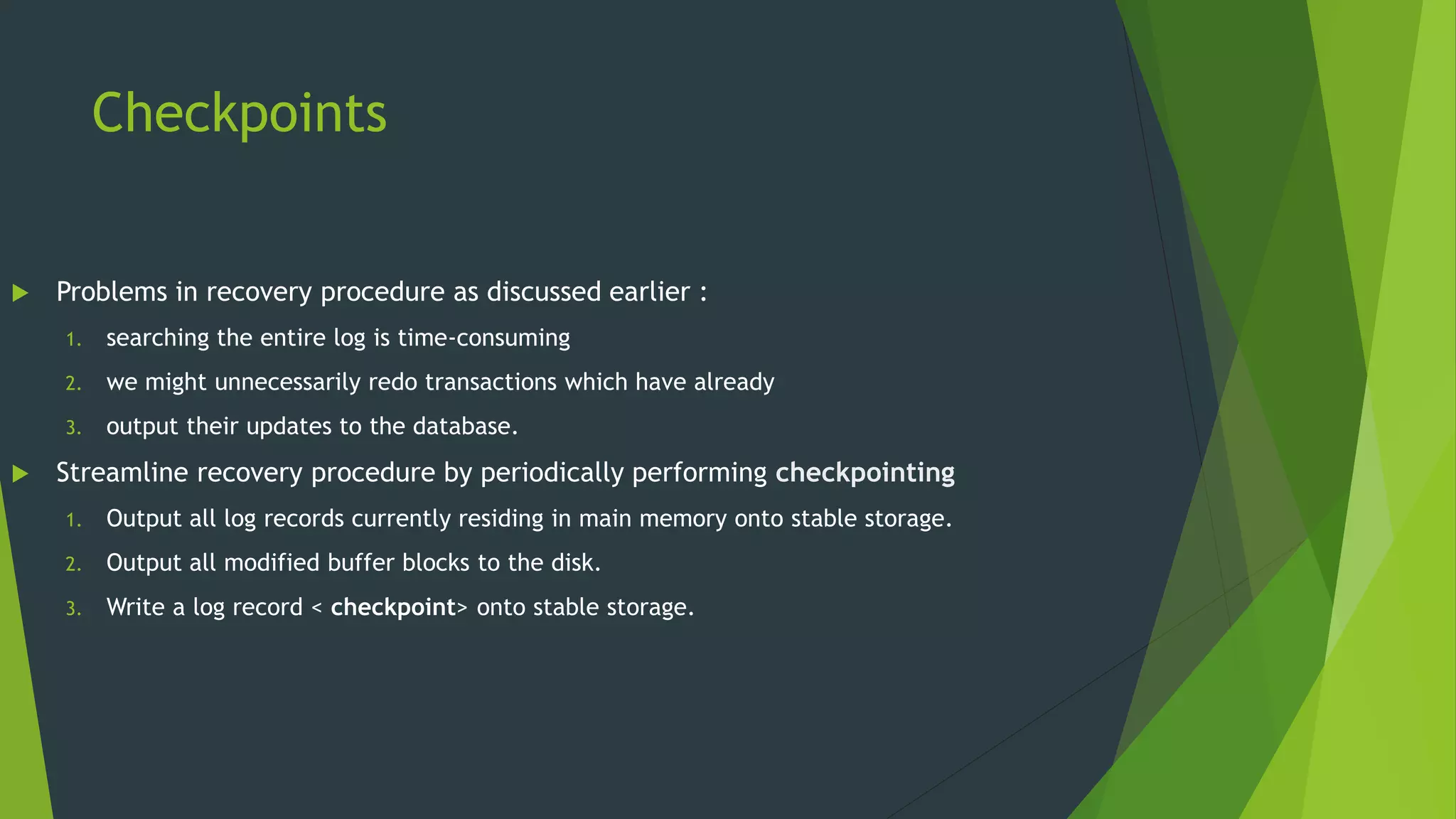 Checkpoints
 Problems in recovery procedure as discussed earlier :
1. searching the entire log is time-consuming
2. we might unnecessarily redo transactions which have already
3. output their updates to the database.
 Streamline recovery procedure by periodically performing checkpointing
1. Output all log records currently residing in main memory onto stable storage.
2. Output all modified buffer blocks to the disk.
3. Write a log record < checkpoint> onto stable storage.
 