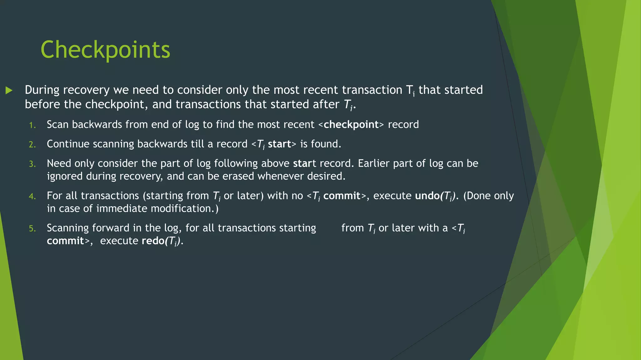 Checkpoints
 During recovery we need to consider only the most recent transaction Ti that started
before the checkpoint, and transactions that started after Ti.
1. Scan backwards from end of log to find the most recent <checkpoint> record
2. Continue scanning backwards till a record <Ti start> is found.
3. Need only consider the part of log following above start record. Earlier part of log can be
ignored during recovery, and can be erased whenever desired.
4. For all transactions (starting from Ti or later) with no <Ti commit>, execute undo(Ti). (Done only
in case of immediate modification.)
5. Scanning forward in the log, for all transactions starting from Ti or later with a <Ti
commit>, execute redo(Ti).
 