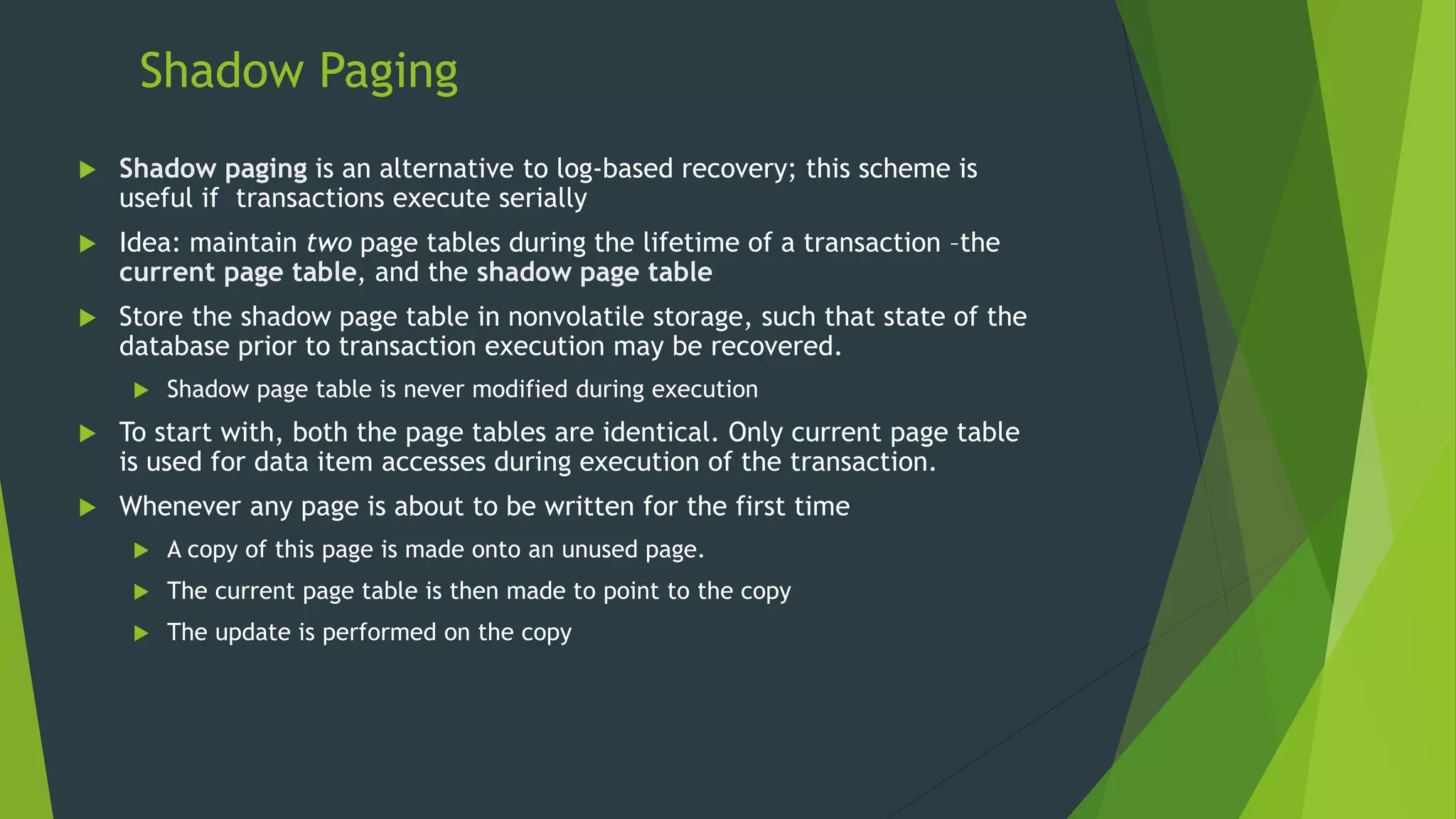 Shadow Paging
 Shadow paging is an alternative to log-based recovery; this scheme is
useful if transactions execute serially
 Idea: maintain two page tables during the lifetime of a transaction –the
current page table, and the shadow page table
 Store the shadow page table in nonvolatile storage, such that state of the
database prior to transaction execution may be recovered.
 Shadow page table is never modified during execution
 To start with, both the page tables are identical. Only current page table
is used for data item accesses during execution of the transaction.
 Whenever any page is about to be written for the first time
 A copy of this page is made onto an unused page.
 The current page table is then made to point to the copy
 The update is performed on the copy
 