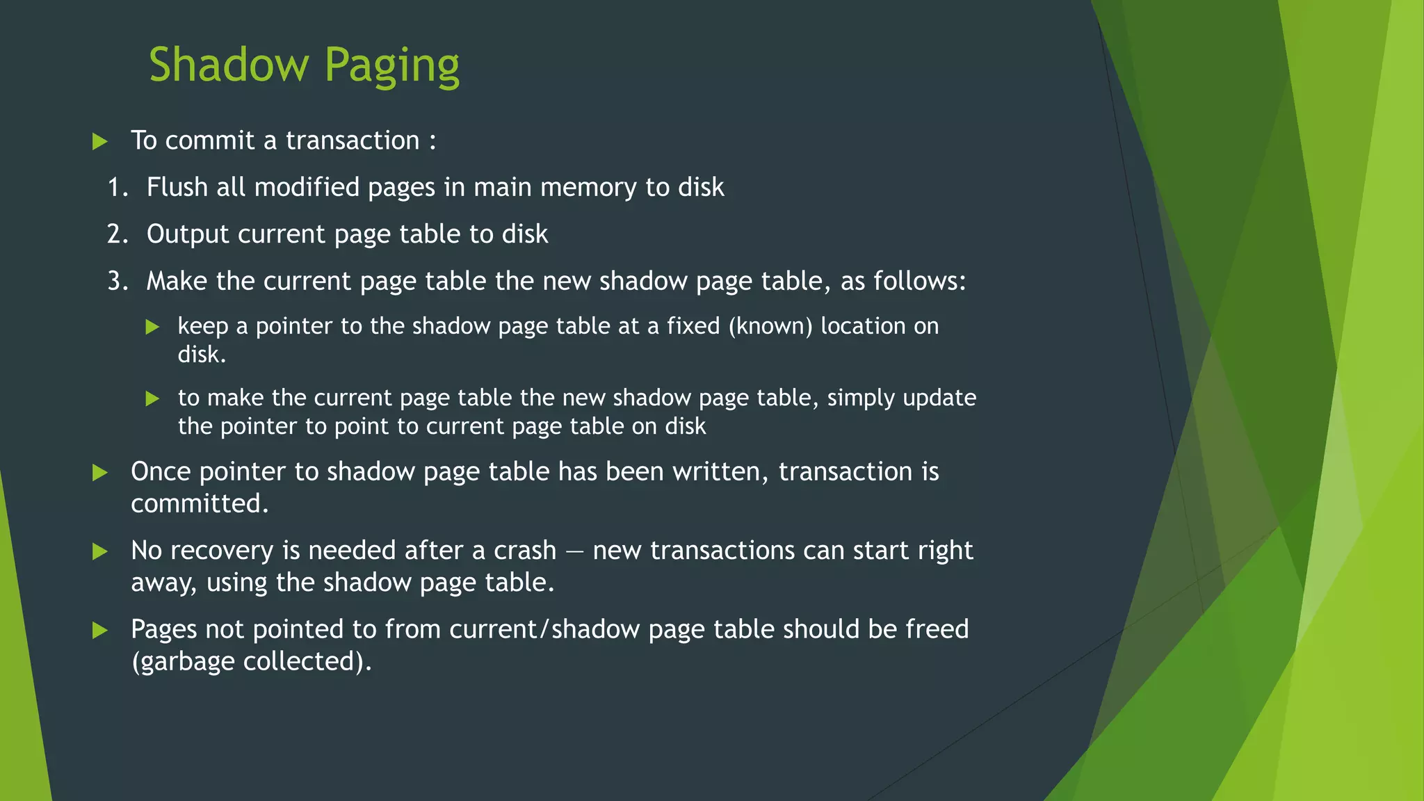 Shadow Paging
 To commit a transaction :
1. Flush all modified pages in main memory to disk
2. Output current page table to disk
3. Make the current page table the new shadow page table, as follows:
 keep a pointer to the shadow page table at a fixed (known) location on
disk.
 to make the current page table the new shadow page table, simply update
the pointer to point to current page table on disk
 Once pointer to shadow page table has been written, transaction is
committed.
 No recovery is needed after a crash — new transactions can start right
away, using the shadow page table.
 Pages not pointed to from current/shadow page table should be freed
(garbage collected).
 