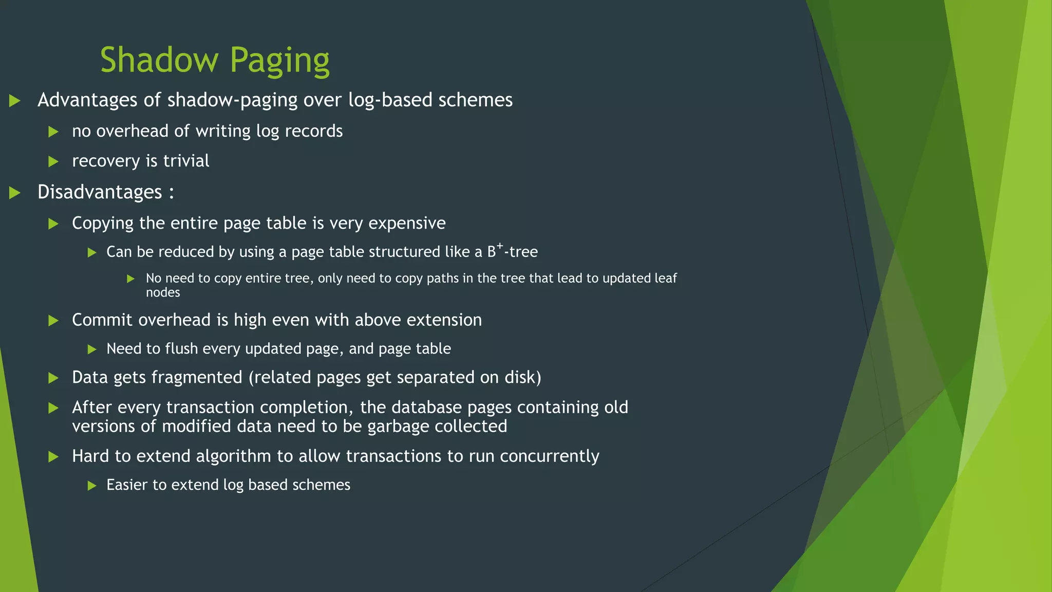 Shadow Paging
 Advantages of shadow-paging over log-based schemes
 no overhead of writing log records
 recovery is trivial
 Disadvantages :
 Copying the entire page table is very expensive
 Can be reduced by using a page table structured like a B+-tree
 No need to copy entire tree, only need to copy paths in the tree that lead to updated leaf
nodes
 Commit overhead is high even with above extension
 Need to flush every updated page, and page table
 Data gets fragmented (related pages get separated on disk)
 After every transaction completion, the database pages containing old
versions of modified data need to be garbage collected
 Hard to extend algorithm to allow transactions to run concurrently
 Easier to extend log based schemes
 