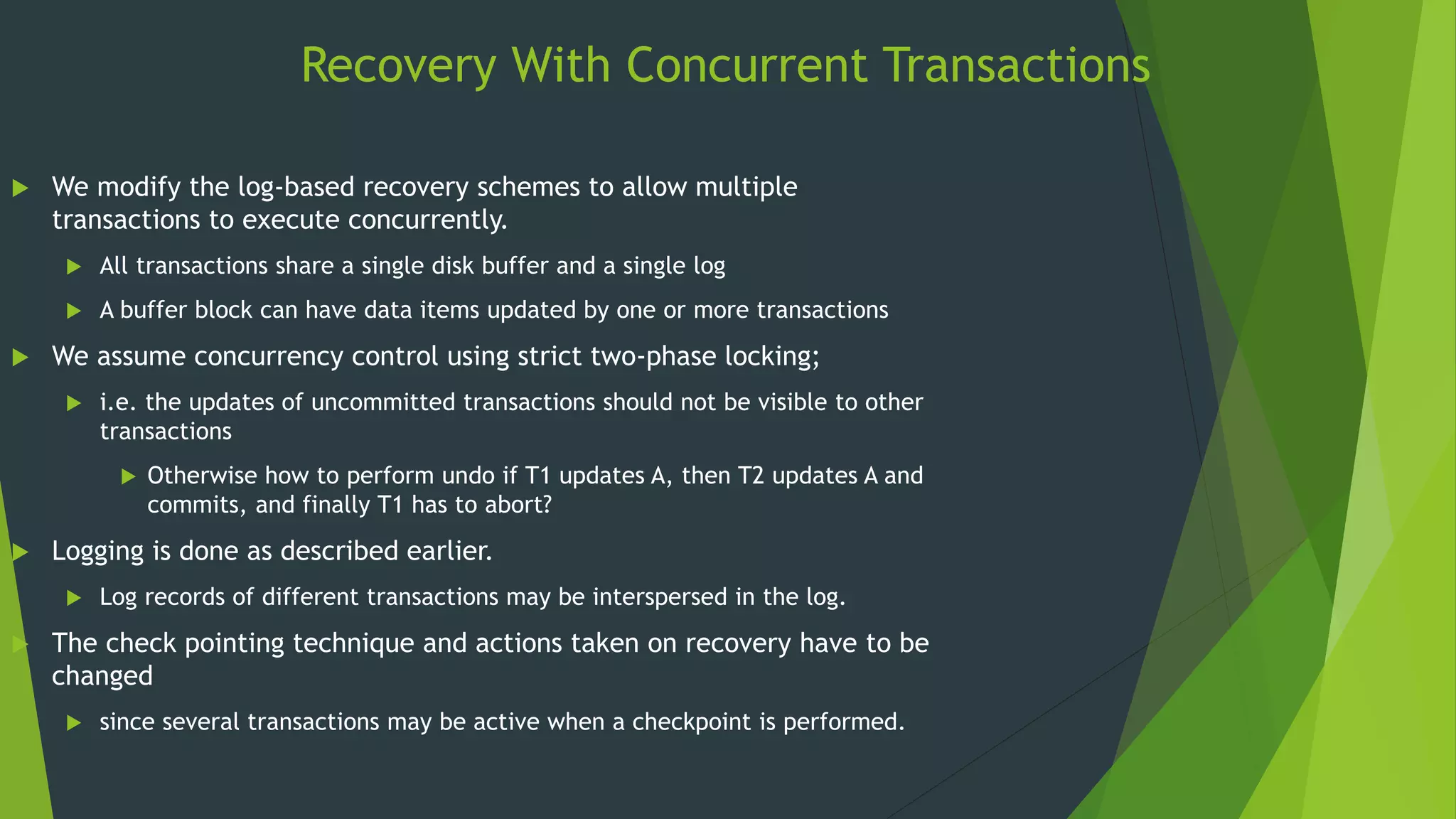 Recovery With Concurrent Transactions
 We modify the log-based recovery schemes to allow multiple
transactions to execute concurrently.
 All transactions share a single disk buffer and a single log
 A buffer block can have data items updated by one or more transactions
 We assume concurrency control using strict two-phase locking;
 i.e. the updates of uncommitted transactions should not be visible to other
transactions
 Otherwise how to perform undo if T1 updates A, then T2 updates A and
commits, and finally T1 has to abort?
 Logging is done as described earlier.
 Log records of different transactions may be interspersed in the log.
 The check pointing technique and actions taken on recovery have to be
changed
 since several transactions may be active when a checkpoint is performed.
 