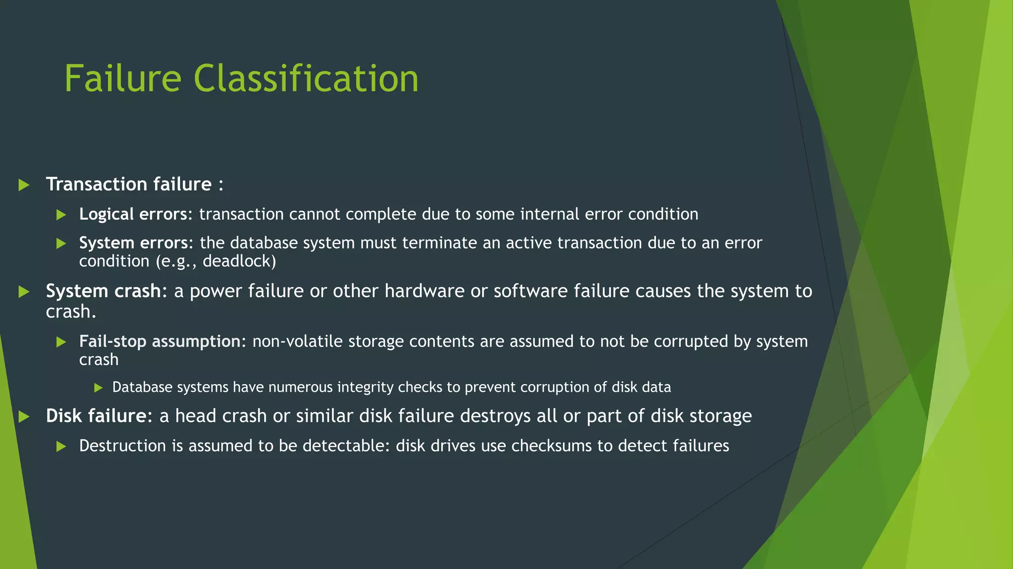 Failure Classification
 Transaction failure :
 Logical errors: transaction cannot complete due to some internal error condition
 System errors: the database system must terminate an active transaction due to an error
condition (e.g., deadlock)
 System crash: a power failure or other hardware or software failure causes the system to
crash.
 Fail-stop assumption: non-volatile storage contents are assumed to not be corrupted by system
crash
 Database systems have numerous integrity checks to prevent corruption of disk data
 Disk failure: a head crash or similar disk failure destroys all or part of disk storage
 Destruction is assumed to be detectable: disk drives use checksums to detect failures
 