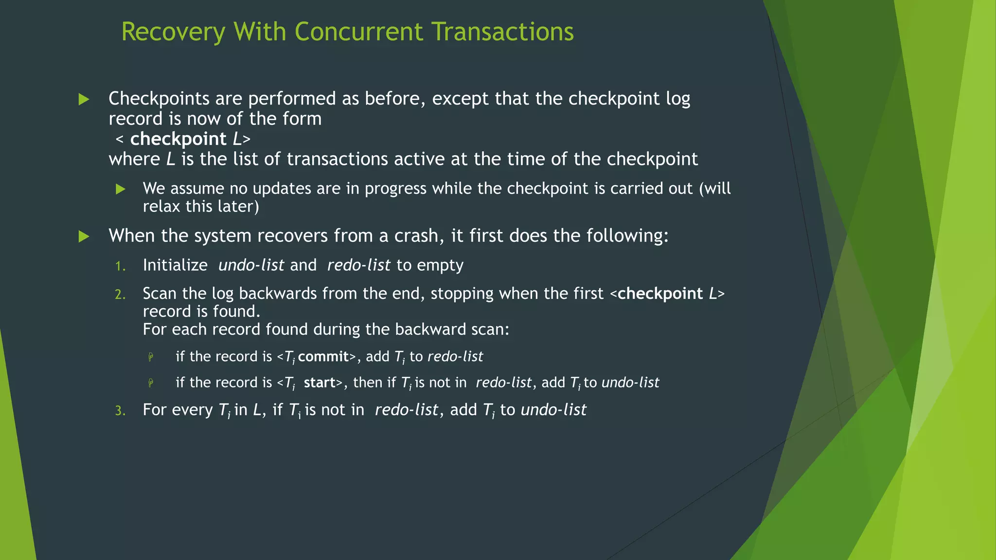 Recovery With Concurrent Transactions
 Checkpoints are performed as before, except that the checkpoint log
record is now of the form
< checkpoint L>
where L is the list of transactions active at the time of the checkpoint
 We assume no updates are in progress while the checkpoint is carried out (will
relax this later)
 When the system recovers from a crash, it first does the following:
1. Initialize undo-list and redo-list to empty
2. Scan the log backwards from the end, stopping when the first <checkpoint L>
record is found.
For each record found during the backward scan:
 if the record is <Ti commit>, add Ti to redo-list
 if the record is <Ti start>, then if Ti is not in redo-list, add Ti to undo-list
3. For every Ti in L, if Ti is not in redo-list, add Ti to undo-list
 