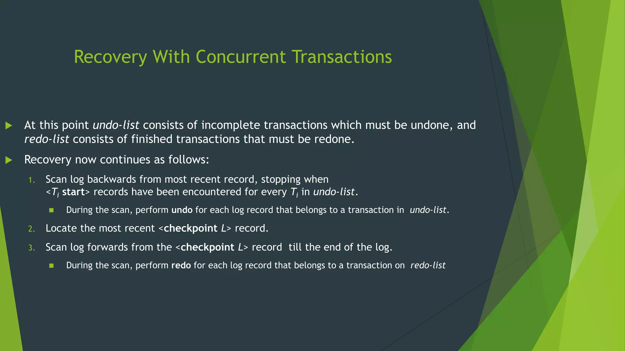 Recovery With Concurrent Transactions
 At this point undo-list consists of incomplete transactions which must be undone, and
redo-list consists of finished transactions that must be redone.
 Recovery now continues as follows:
1. Scan log backwards from most recent record, stopping when
<Ti start> records have been encountered for every Ti in undo-list.
 During the scan, perform undo for each log record that belongs to a transaction in undo-list.
2. Locate the most recent <checkpoint L> record.
3. Scan log forwards from the <checkpoint L> record till the end of the log.
 During the scan, perform redo for each log record that belongs to a transaction on redo-list
 