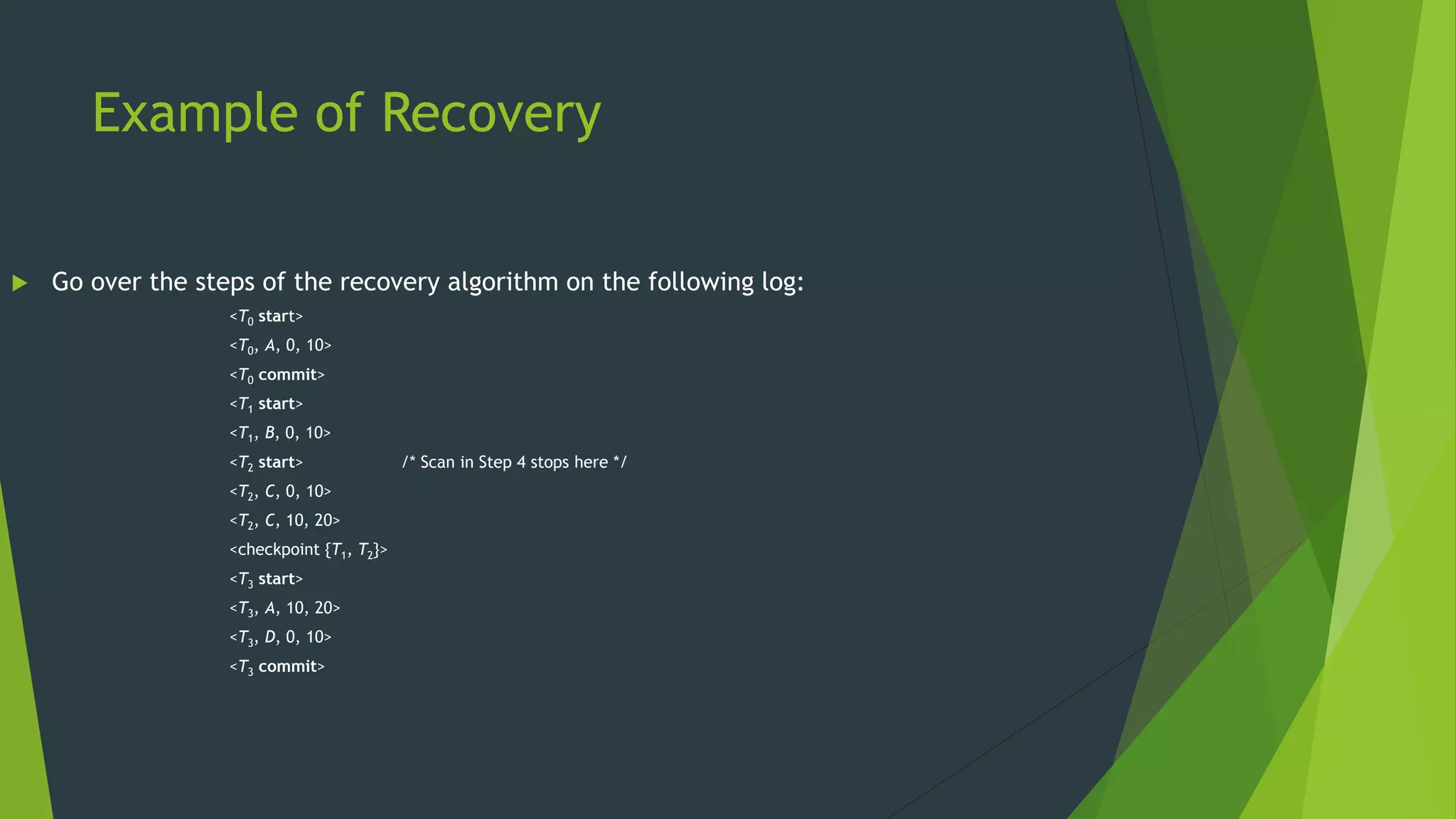 Example of Recovery
 Go over the steps of the recovery algorithm on the following log:
<T0 start>
<T0, A, 0, 10>
<T0 commit>
<T1 start>
<T1, B, 0, 10>
<T2 start> /* Scan in Step 4 stops here */
<T2, C, 0, 10>
<T2, C, 10, 20>
<checkpoint {T1, T2}>
<T3 start>
<T3, A, 10, 20>
<T3, D, 0, 10>
<T3 commit>
 