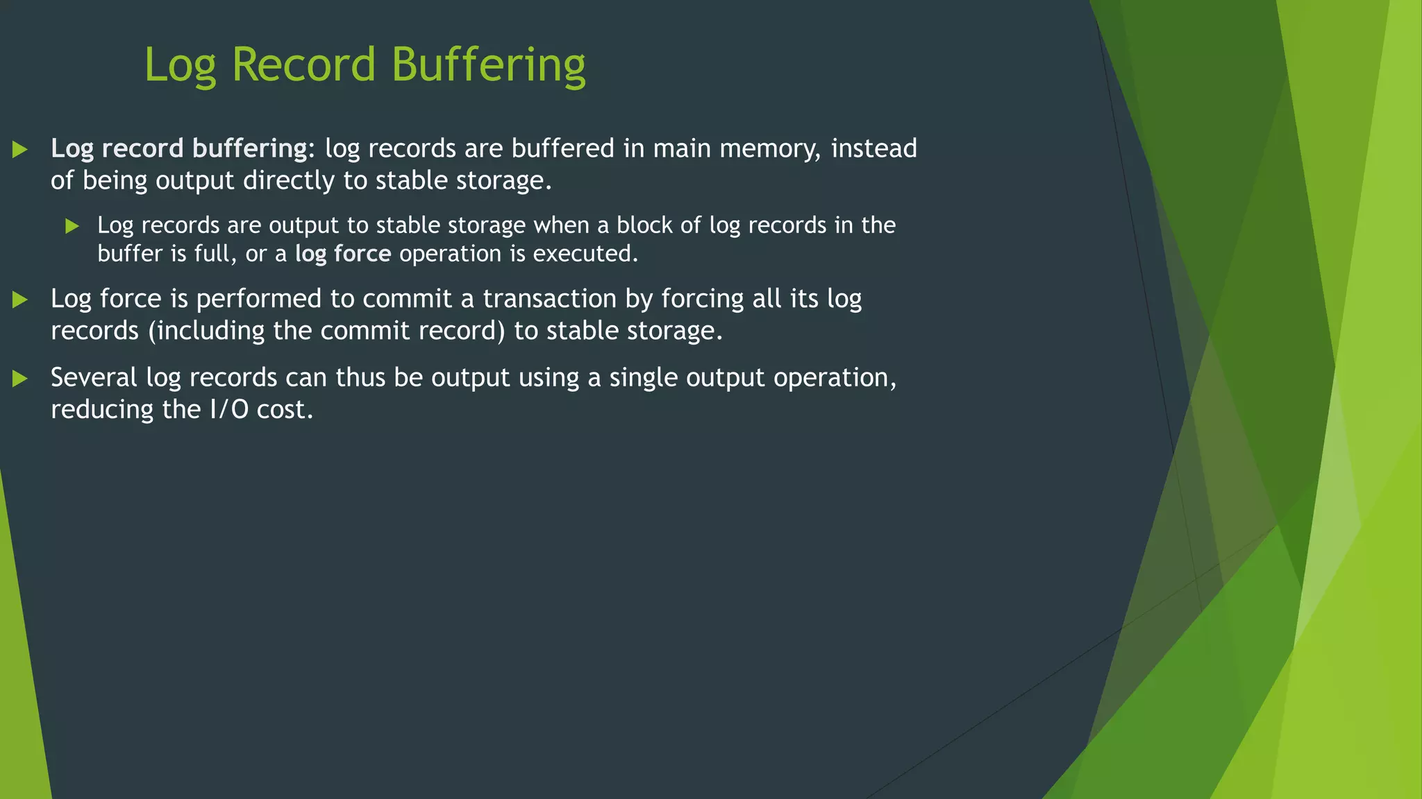Log Record Buffering
 Log record buffering: log records are buffered in main memory, instead
of being output directly to stable storage.
 Log records are output to stable storage when a block of log records in the
buffer is full, or a log force operation is executed.
 Log force is performed to commit a transaction by forcing all its log
records (including the commit record) to stable storage.
 Several log records can thus be output using a single output operation,
reducing the I/O cost.
 