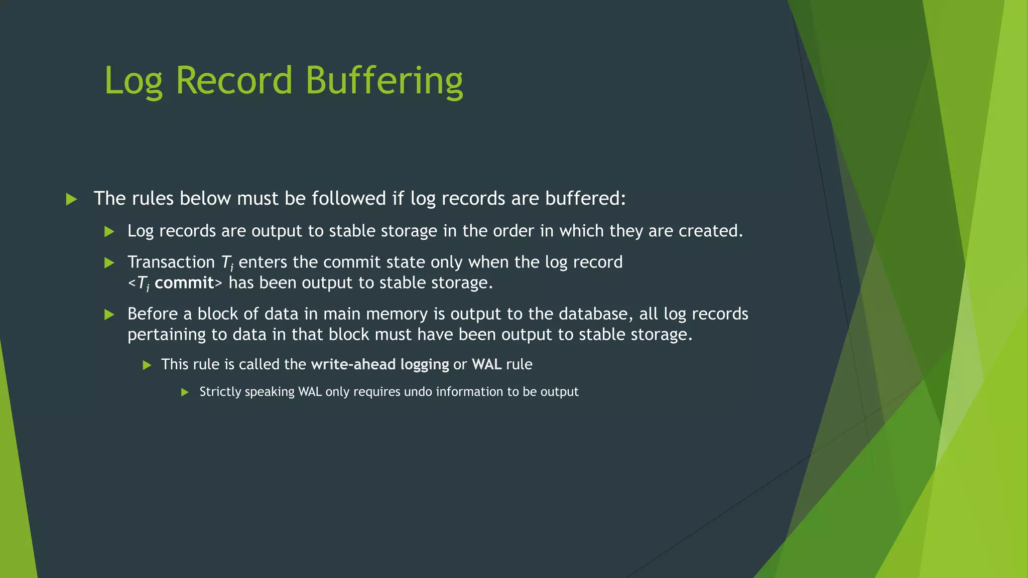 Log Record Buffering
 The rules below must be followed if log records are buffered:
 Log records are output to stable storage in the order in which they are created.
 Transaction Ti enters the commit state only when the log record
<Ti commit> has been output to stable storage.
 Before a block of data in main memory is output to the database, all log records
pertaining to data in that block must have been output to stable storage.
 This rule is called the write-ahead logging or WAL rule
 Strictly speaking WAL only requires undo information to be output
 