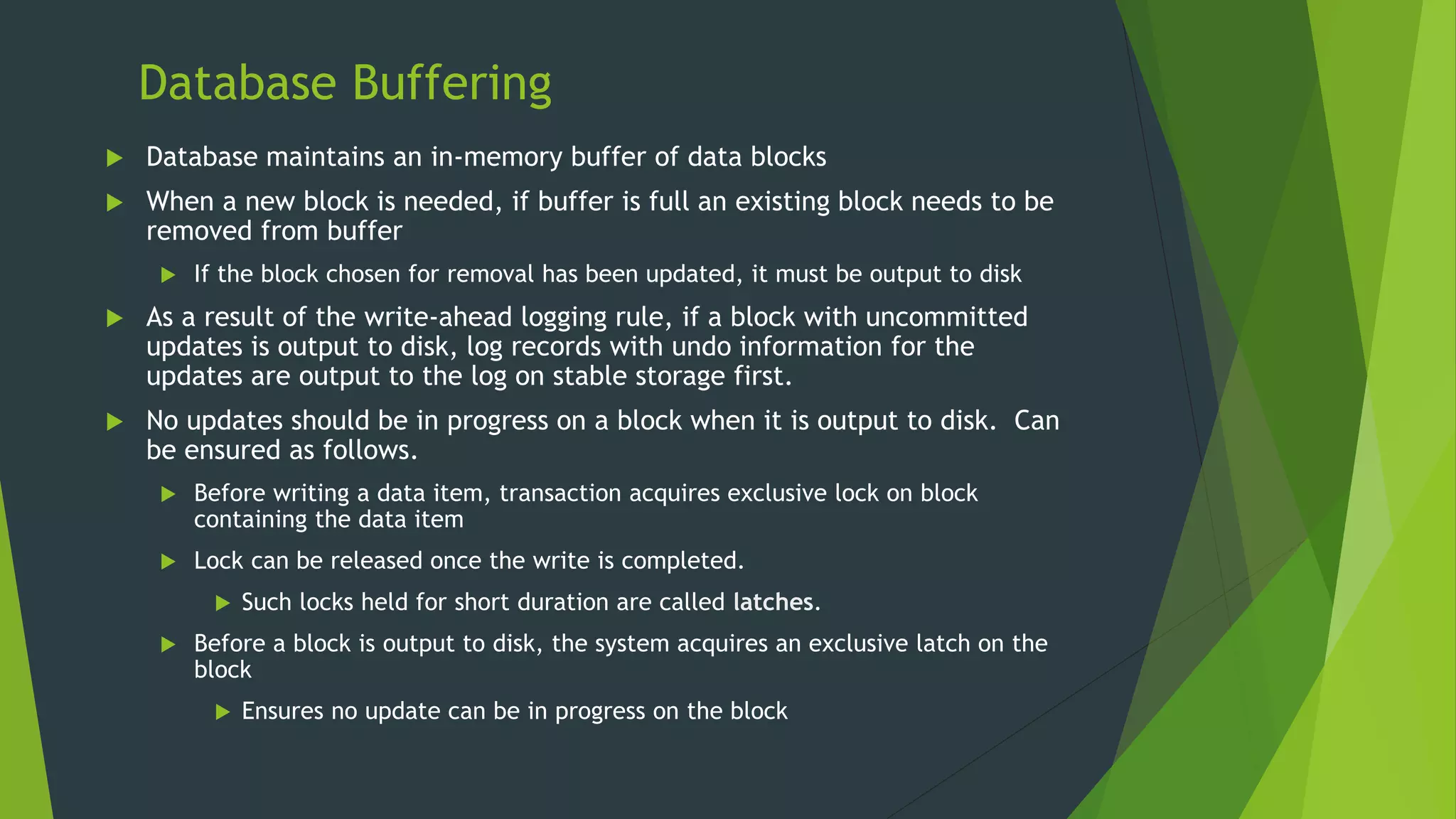 Database Buffering
 Database maintains an in-memory buffer of data blocks
 When a new block is needed, if buffer is full an existing block needs to be
removed from buffer
 If the block chosen for removal has been updated, it must be output to disk
 As a result of the write-ahead logging rule, if a block with uncommitted
updates is output to disk, log records with undo information for the
updates are output to the log on stable storage first.
 No updates should be in progress on a block when it is output to disk. Can
be ensured as follows.
 Before writing a data item, transaction acquires exclusive lock on block
containing the data item
 Lock can be released once the write is completed.
 Such locks held for short duration are called latches.
 Before a block is output to disk, the system acquires an exclusive latch on the
block
 Ensures no update can be in progress on the block
 
