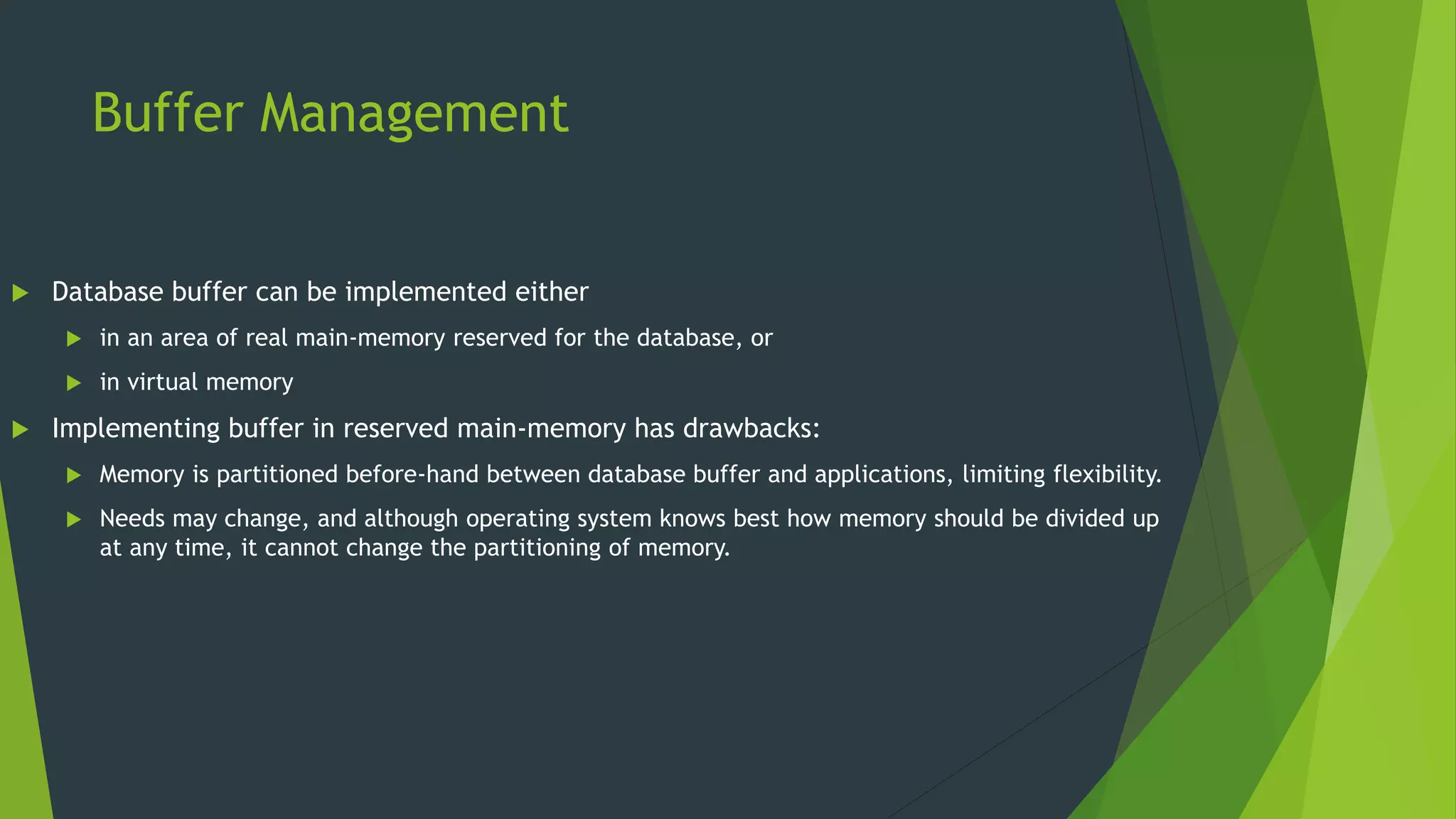 Buffer Management
 Database buffer can be implemented either
 in an area of real main-memory reserved for the database, or
 in virtual memory
 Implementing buffer in reserved main-memory has drawbacks:
 Memory is partitioned before-hand between database buffer and applications, limiting flexibility.
 Needs may change, and although operating system knows best how memory should be divided up
at any time, it cannot change the partitioning of memory.
 