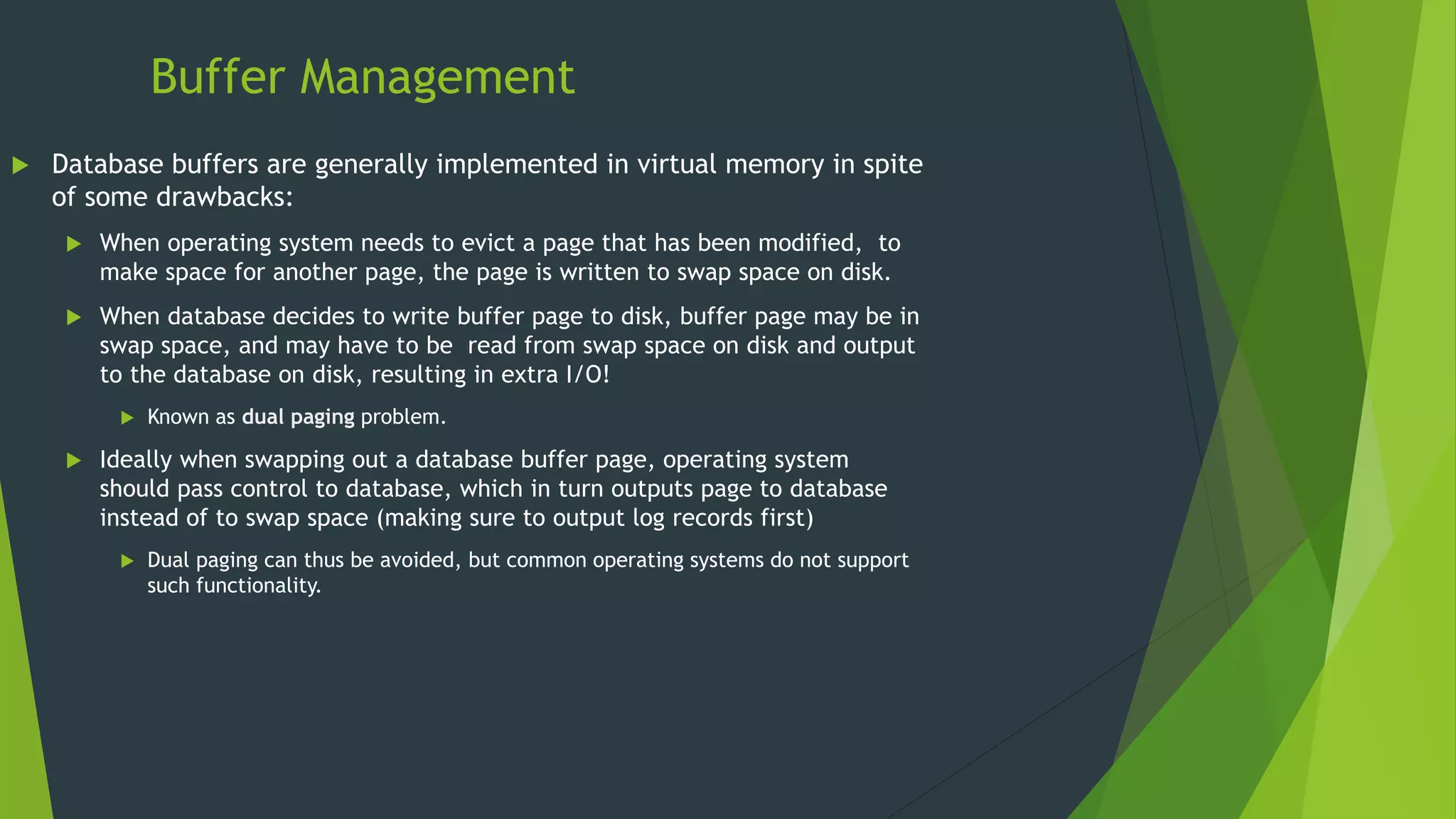Buffer Management
 Database buffers are generally implemented in virtual memory in spite
of some drawbacks:
 When operating system needs to evict a page that has been modified, to
make space for another page, the page is written to swap space on disk.
 When database decides to write buffer page to disk, buffer page may be in
swap space, and may have to be read from swap space on disk and output
to the database on disk, resulting in extra I/O!
 Known as dual paging problem.
 Ideally when swapping out a database buffer page, operating system
should pass control to database, which in turn outputs page to database
instead of to swap space (making sure to output log records first)
 Dual paging can thus be avoided, but common operating systems do not support
such functionality.
 