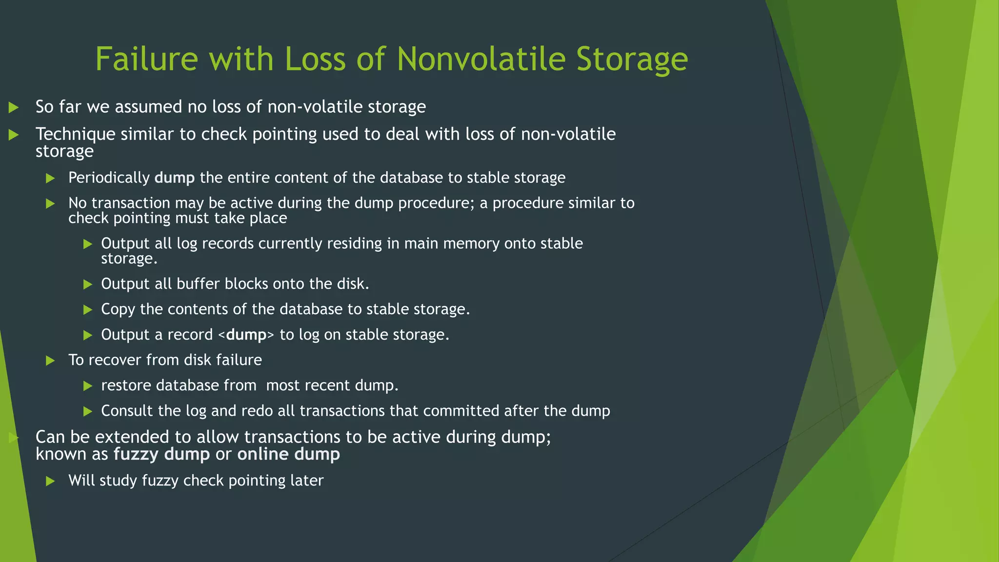 Failure with Loss of Nonvolatile Storage
 So far we assumed no loss of non-volatile storage
 Technique similar to check pointing used to deal with loss of non-volatile
storage
 Periodically dump the entire content of the database to stable storage
 No transaction may be active during the dump procedure; a procedure similar to
check pointing must take place
 Output all log records currently residing in main memory onto stable
storage.
 Output all buffer blocks onto the disk.
 Copy the contents of the database to stable storage.
 Output a record <dump> to log on stable storage.
 To recover from disk failure
 restore database from most recent dump.
 Consult the log and redo all transactions that committed after the dump
 Can be extended to allow transactions to be active during dump;
known as fuzzy dump or online dump
 Will study fuzzy check pointing later
 