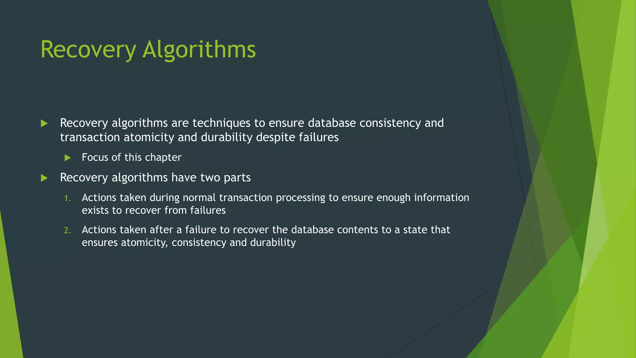 Recovery Algorithms
 Recovery algorithms are techniques to ensure database consistency and
transaction atomicity and durability despite failures
 Focus of this chapter
 Recovery algorithms have two parts
1. Actions taken during normal transaction processing to ensure enough information
exists to recover from failures
2. Actions taken after a failure to recover the database contents to a state that
ensures atomicity, consistency and durability
 