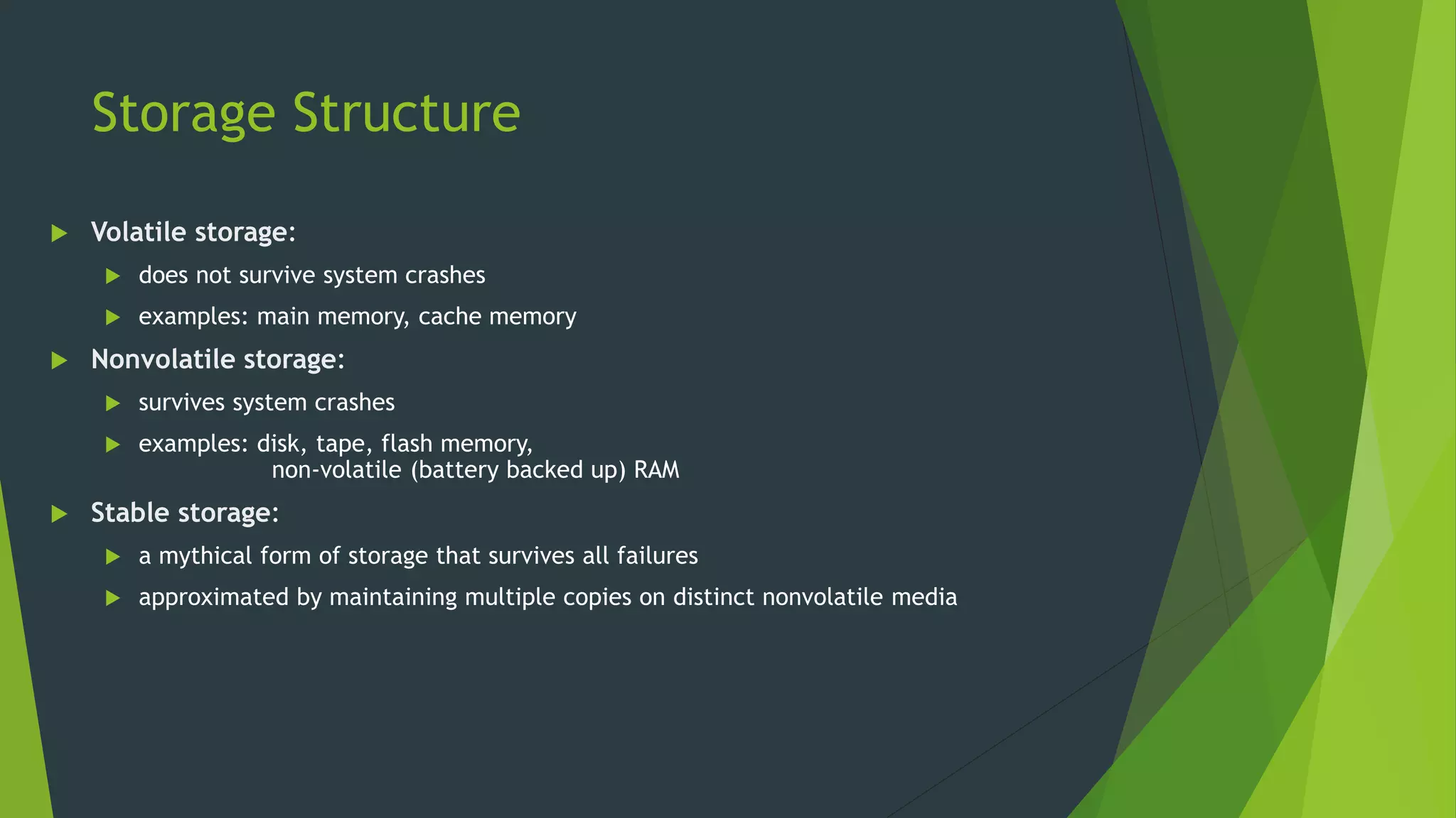 Storage Structure
 Volatile storage:
 does not survive system crashes
 examples: main memory, cache memory
 Nonvolatile storage:
 survives system crashes
 examples: disk, tape, flash memory,
non-volatile (battery backed up) RAM
 Stable storage:
 a mythical form of storage that survives all failures
 approximated by maintaining multiple copies on distinct nonvolatile media
 