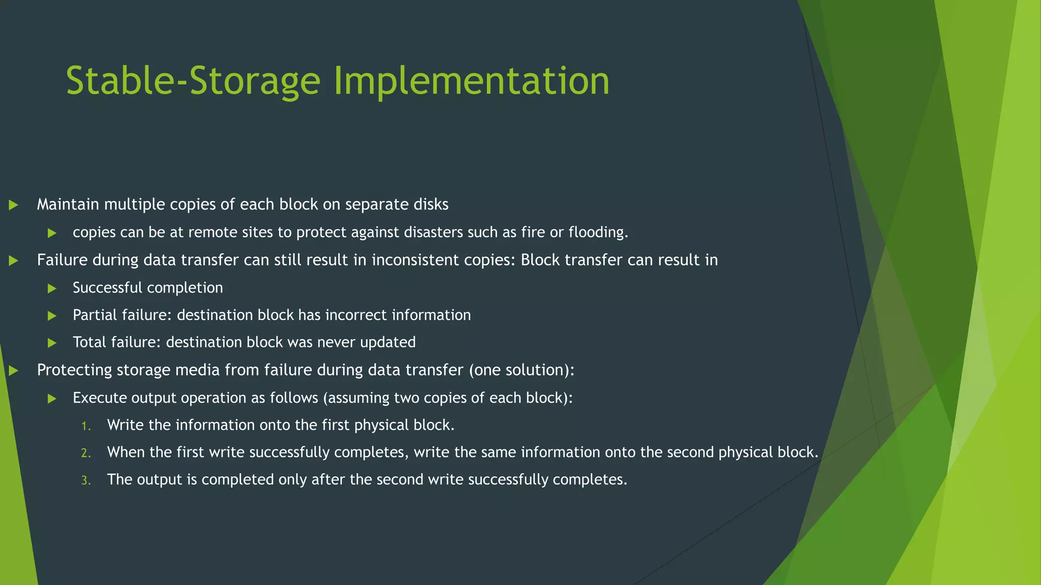 Stable-Storage Implementation
 Maintain multiple copies of each block on separate disks
 copies can be at remote sites to protect against disasters such as fire or flooding.
 Failure during data transfer can still result in inconsistent copies: Block transfer can result in
 Successful completion
 Partial failure: destination block has incorrect information
 Total failure: destination block was never updated
 Protecting storage media from failure during data transfer (one solution):
 Execute output operation as follows (assuming two copies of each block):
1. Write the information onto the first physical block.
2. When the first write successfully completes, write the same information onto the second physical block.
3. The output is completed only after the second write successfully completes.
 