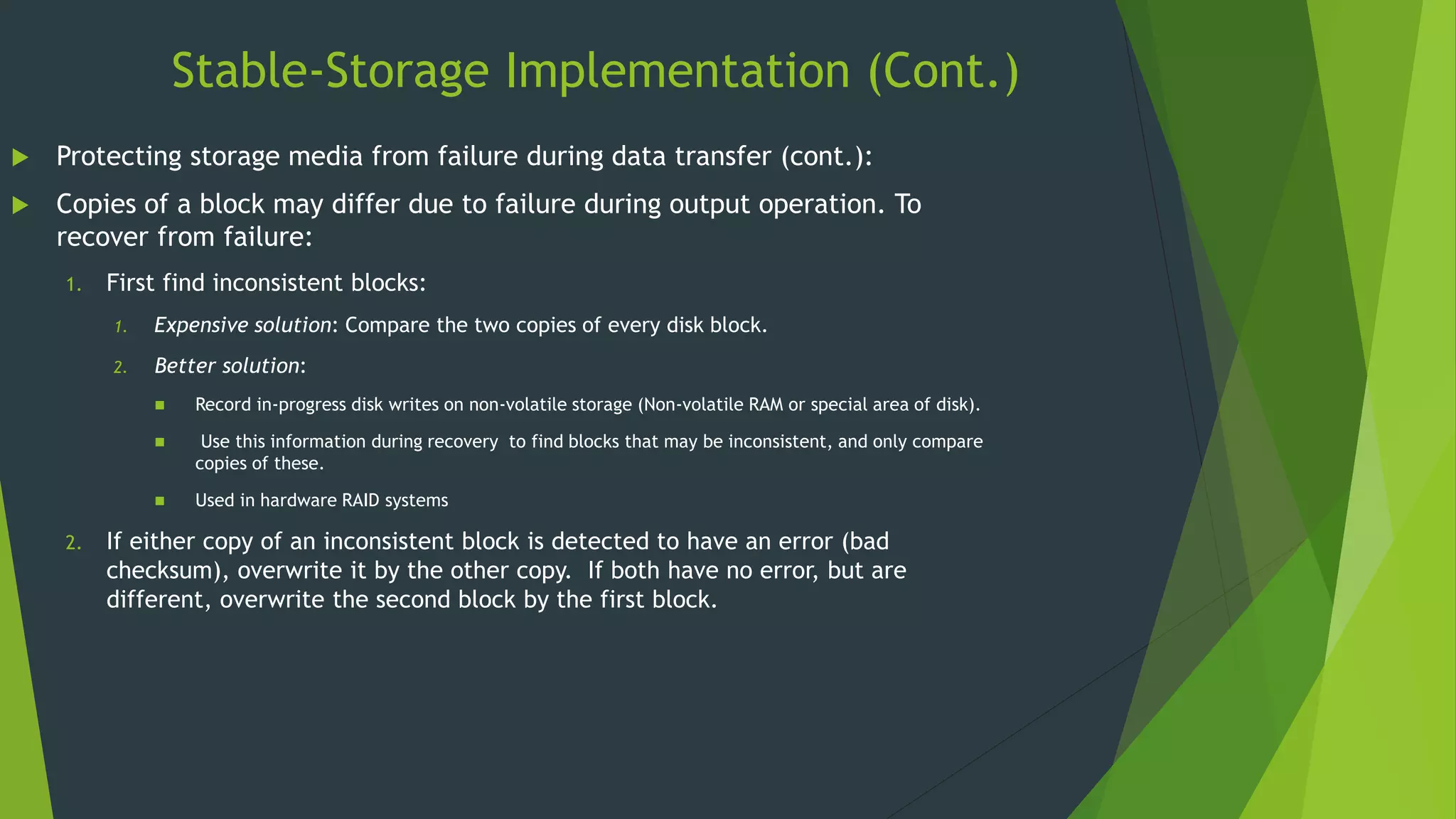 Stable-Storage Implementation (Cont.)
 Protecting storage media from failure during data transfer (cont.):
 Copies of a block may differ due to failure during output operation. To
recover from failure:
1. First find inconsistent blocks:
1. Expensive solution: Compare the two copies of every disk block.
2. Better solution:
 Record in-progress disk writes on non-volatile storage (Non-volatile RAM or special area of disk).
 Use this information during recovery to find blocks that may be inconsistent, and only compare
copies of these.
 Used in hardware RAID systems
2. If either copy of an inconsistent block is detected to have an error (bad
checksum), overwrite it by the other copy. If both have no error, but are
different, overwrite the second block by the first block.
 