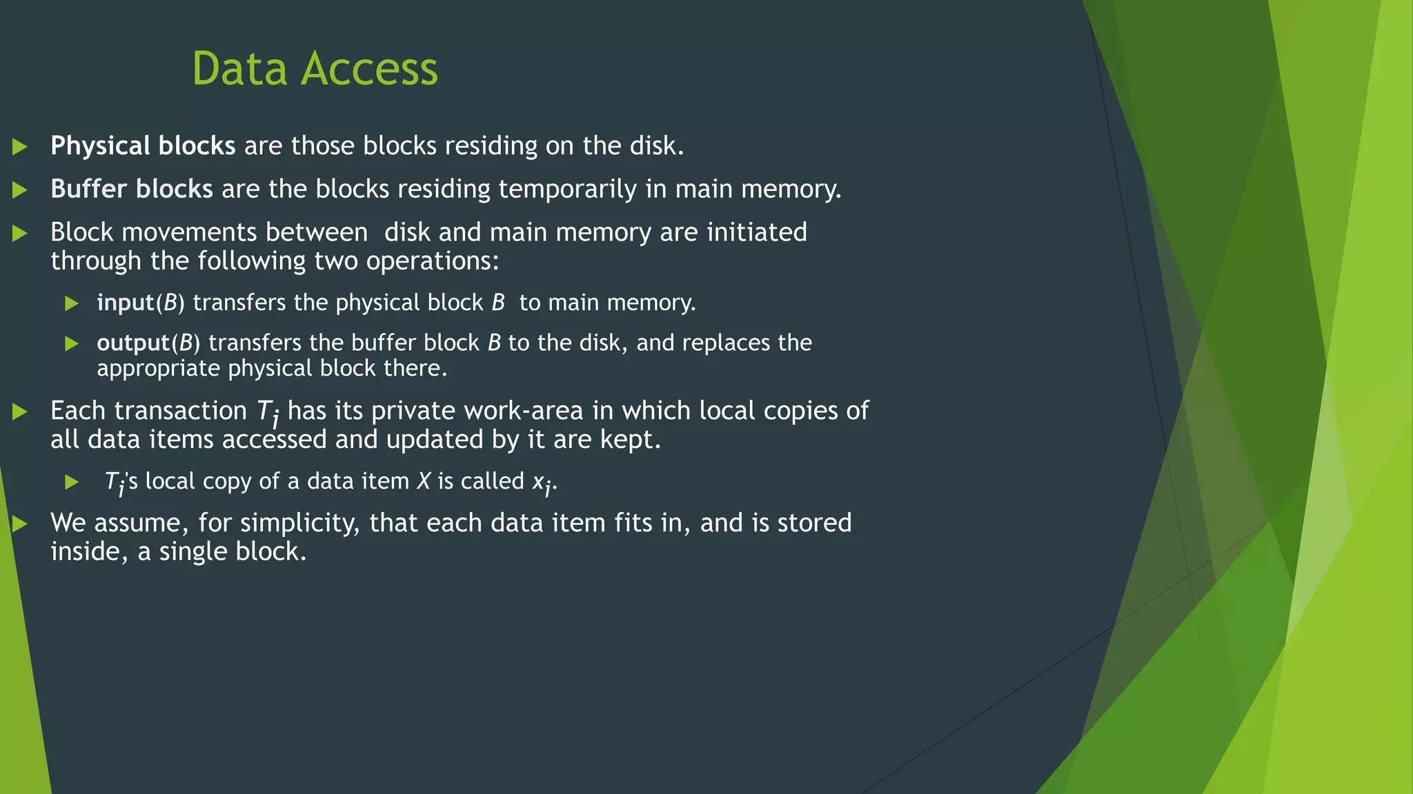Data Access
 Physical blocks are those blocks residing on the disk.
 Buffer blocks are the blocks residing temporarily in main memory.
 Block movements between disk and main memory are initiated
through the following two operations:
 input(B) transfers the physical block B to main memory.
 output(B) transfers the buffer block B to the disk, and replaces the
appropriate physical block there.
 Each transaction Ti has its private work-area in which local copies of
all data items accessed and updated by it are kept.
 Ti's local copy of a data item X is called xi.
 We assume, for simplicity, that each data item fits in, and is stored
inside, a single block.
 