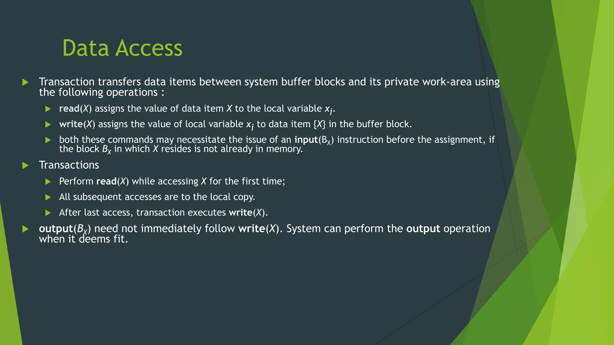 Data Access
 Transaction transfers data items between system buffer blocks and its private work-area using
the following operations :
 read(X) assigns the value of data item X to the local variable xi.
 write(X) assigns the value of local variable xi to data item {X} in the buffer block.
 both these commands may necessitate the issue of an input(BX) instruction before the assignment, if
the block BX in which X resides is not already in memory.
 Transactions
 Perform read(X) while accessing X for the first time;
 All subsequent accesses are to the local copy.
 After last access, transaction executes write(X).
 output(BX) need not immediately follow write(X). System can perform the output operation
when it deems fit.
 