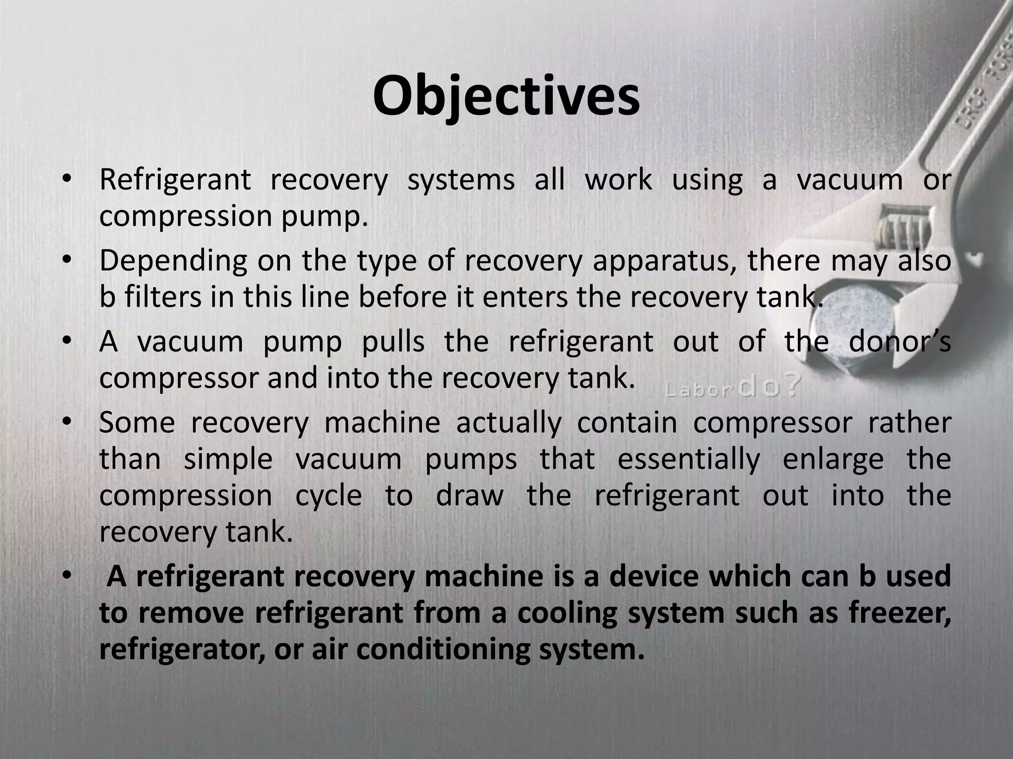 Objectives
• Refrigerant recovery systems all work using a vacuum or
compression pump.
• Depending on the type of recovery apparatus, there may also
b filters in this line before it enters the recovery tank.
• A vacuum pump pulls the refrigerant out of the donor’s
compressor and into the recovery tank.
• Some recovery machine actually contain compressor rather
than simple vacuum pumps that essentially enlarge the
compression cycle to draw the refrigerant out into the
recovery tank.
• A refrigerant recovery machine is a device which can b used
to remove refrigerant from a cooling system such as freezer,
refrigerator, or air conditioning system.
 
