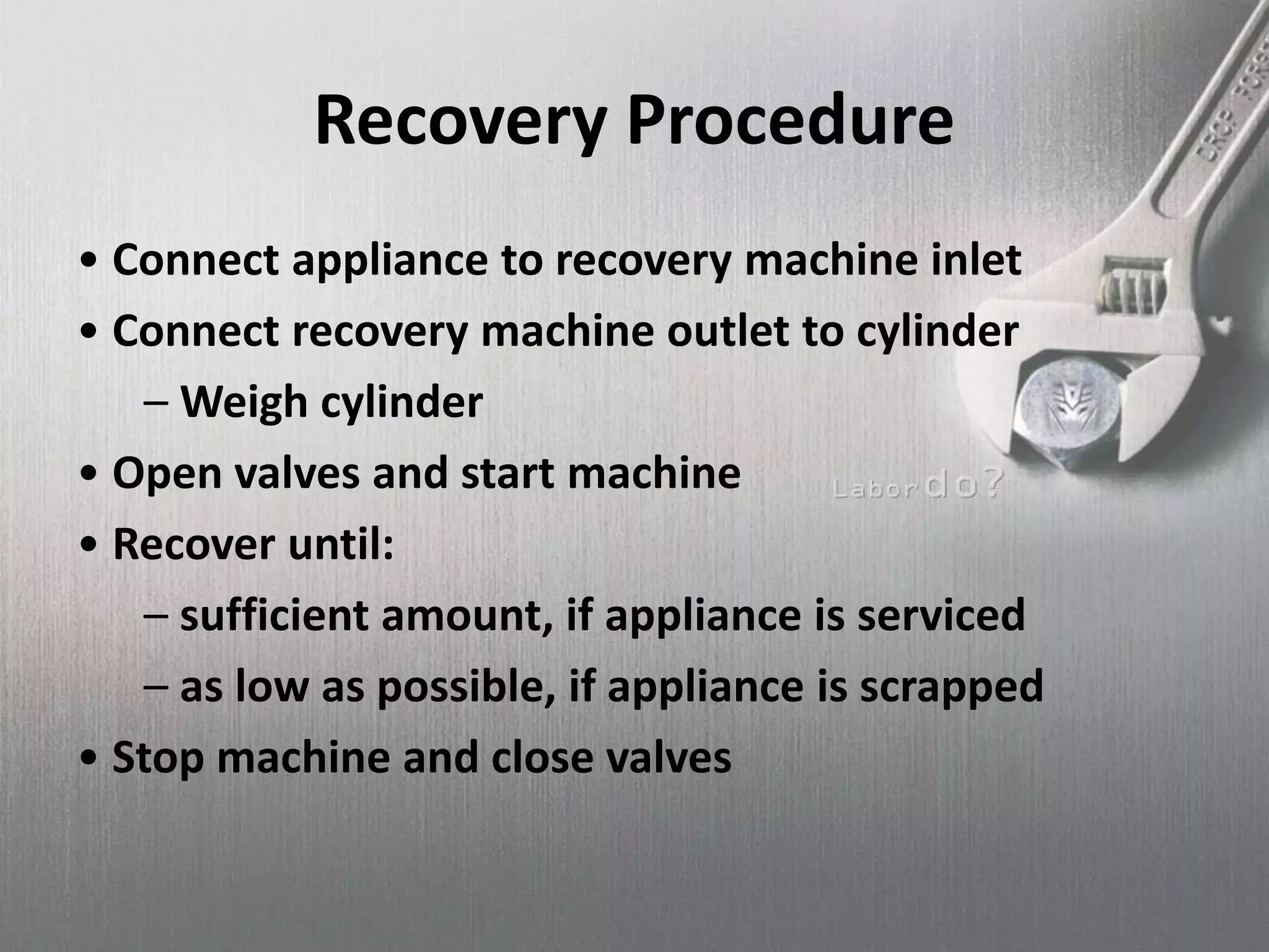 Recovery Procedure
• Connect appliance to recovery machine inlet
• Connect recovery machine outlet to cylinder
– Weigh cylinder
• Open valves and start machine
• Recover until:
– sufficient amount, if appliance is serviced
– as low as possible, if appliance is scrapped
• Stop machine and close valves
 