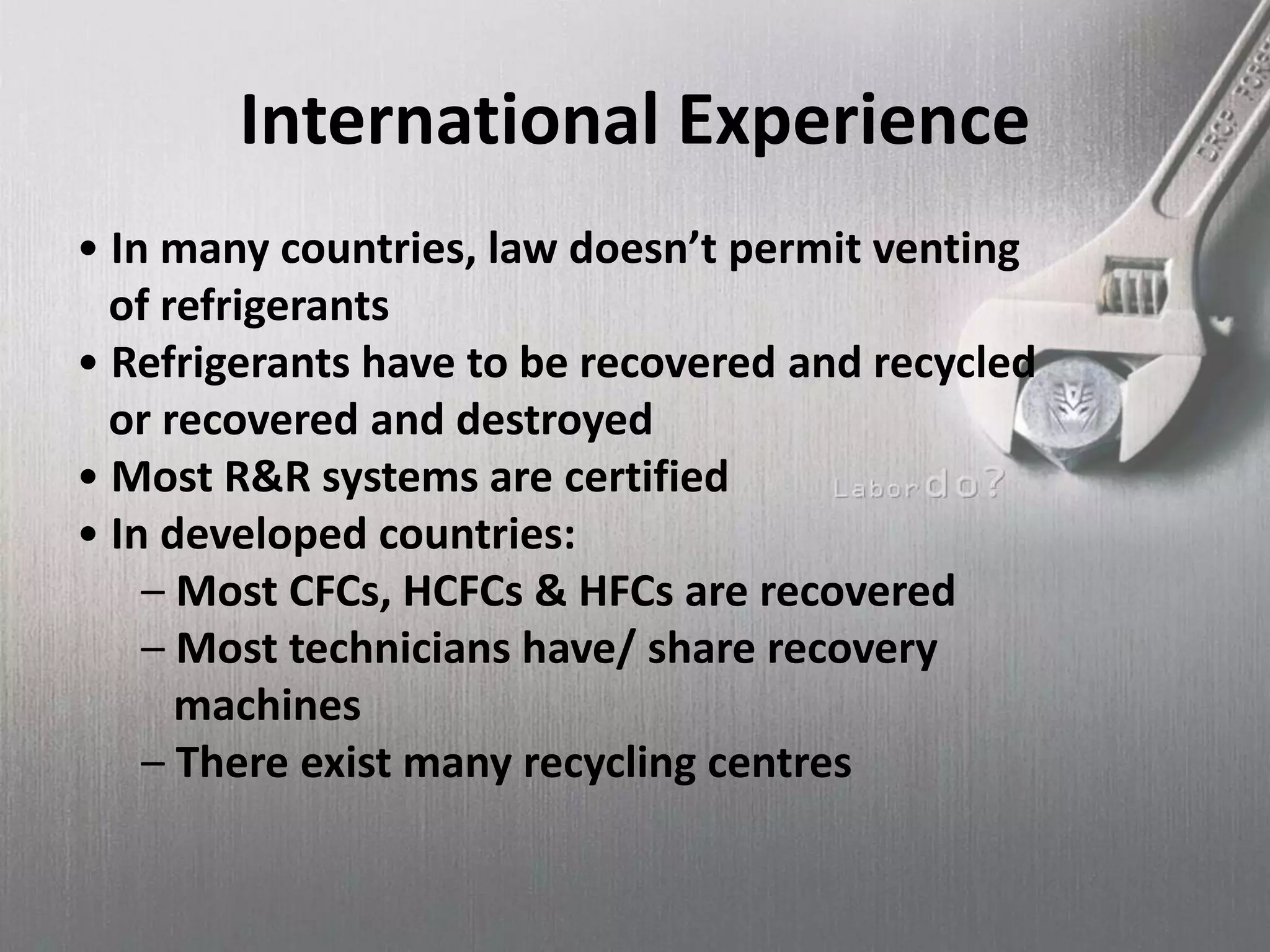 International Experience
• In many countries, law doesn’t permit venting
of refrigerants
• Refrigerants have to be recovered and recycled
or recovered and destroyed
• Most R&R systems are certified
• In developed countries:
– Most CFCs, HCFCs & HFCs are recovered
– Most technicians have/ share recovery
machines
– There exist many recycling centres
 