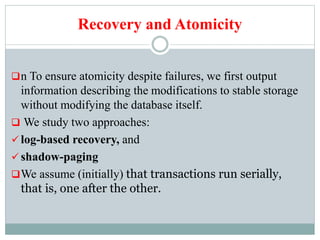 Recovery and Atomicity
n To ensure atomicity despite failures, we first output
information describing the modifications to stable storage
without modifying the database itself.
 We study two approaches:
 log-based recovery, and
 shadow-paging
We assume (initially) that transactions run serially,
that is, one after the other.
 