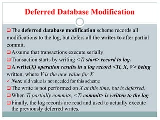 Deferred Database Modification
The deferred database modification scheme records all
modifications to the log, but defers all the writes to after partial
commit.
Assume that transactions execute serially
Transaction starts by writing <Ti start> record to log.
A write(X) operation results in a log record <Ti, X, V> being
written, where V is the new value for X
 Note: old value is not needed for this scheme
The write is not performed on X at this time, but is deferred.
When Ti partially commits, <Ti commit> is written to the log
Finally, the log records are read and used to actually execute
the previously deferred writes.
 