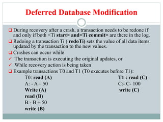 Deferred Database Modification
 During recovery after a crash, a transaction needs to be redone if
and only if both <Ti start> and<Ti commit> are there in the log.
 Redoing a transaction Ti ( redoTi) sets the value of all data items
updated by the transaction to the new values.
 Crashes can occur while
 The transaction is executing the original updates, or
 While recovery action is being taken
 Example transactions T0 and T1 (T0 executes before T1):
T0: read (A) T1 : read (C)
A: - A – 50 C:- C- 100
Write (A) write (C)
read (B)
B:- B + 50
write (B)
 