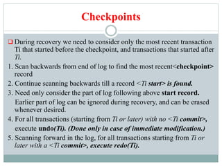 Checkpoints
 During recovery we need to consider only the most recent transaction
Ti that started before the checkpoint, and transactions that started after
Ti.
1. Scan backwards from end of log to find the most recent<checkpoint>
record
2. Continue scanning backwards till a record <Ti start> is found.
3. Need only consider the part of log following above start record.
Earlier part of log can be ignored during recovery, and can be erased
whenever desired.
4. For all transactions (starting from Ti or later) with no <Ti commit>,
execute undo(Ti). (Done only in case of immediate modification.)
5. Scanning forward in the log, for all transactions starting from Ti or
later with a <Ti commit>, execute redo(Ti).
 