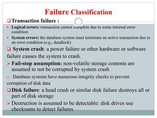 Failure Classification
Transaction failure :
 Logical errors: transaction cannot complete due to some internal error
condition
 System errors: the database system must terminate an active transaction due to
an error condition (e.g., deadlock)
 System crash: a power failure or other hardware or software
failure causes the system to crash.
 Fail-stop assumption: non-volatile storage contents are
assumed to not be corrupted by system crash
o Database systems have numerous integrity checks to prevent
corruption of disk data
Disk failure: a head crash or similar disk failure destroys all or
part of disk storage
 Destruction is assumed to be detectable: disk drives use
checksums to detect failures
 
