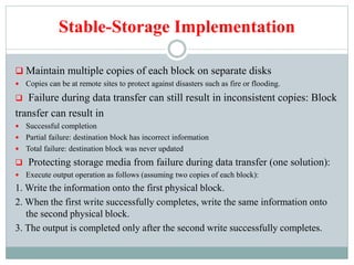 Stable-Storage Implementation
 Maintain multiple copies of each block on separate disks
 Copies can be at remote sites to protect against disasters such as fire or flooding.
 Failure during data transfer can still result in inconsistent copies: Block
transfer can result in
 Successful completion
 Partial failure: destination block has incorrect information
 Total failure: destination block was never updated
 Protecting storage media from failure during data transfer (one solution):
 Execute output operation as follows (assuming two copies of each block):
1. Write the information onto the first physical block.
2. When the first write successfully completes, write the same information onto
the second physical block.
3. The output is completed only after the second write successfully completes.
 