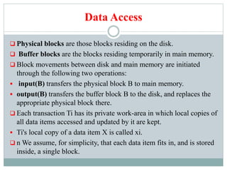 Data Access
 Physical blocks are those blocks residing on the disk.
 Buffer blocks are the blocks residing temporarily in main memory.
 Block movements between disk and main memory are initiated
through the following two operations:
 input(B) transfers the physical block B to main memory.
 output(B) transfers the buffer block B to the disk, and replaces the
appropriate physical block there.
 Each transaction Ti has its private work-area in which local copies of
all data items accessed and updated by it are kept.
 Ti's local copy of a data item X is called xi.
 n We assume, for simplicity, that each data item fits in, and is stored
inside, a single block.
 