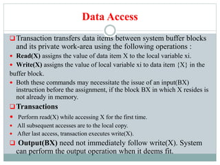 Data Access
Transaction transfers data items between system buffer blocks
and its private work-area using the following operations :
 Read(X) assigns the value of data item X to the local variable xi.
 Write(X) assigns the value of local variable xi to data item {X} in the
buffer block.
 Both these commands may necessitate the issue of an input(BX)
instruction before the assignment, if the block BX in which X resides is
not already in memory.
Transactions
 Perform read(X) while accessing X for the first time.
 All subsequent accesses are to the local copy.
 After last access, transaction executes write(X).
 Output(BX) need not immediately follow write(X). System
can perform the output operation when it deems fit.
 