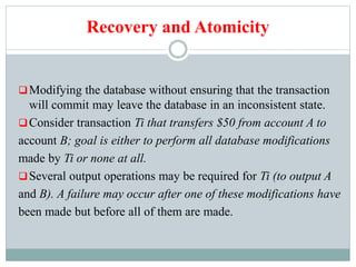 Recovery and Atomicity
Modifying the database without ensuring that the transaction
will commit may leave the database in an inconsistent state.
Consider transaction Ti that transfers $50 from account A to
account B; goal is either to perform all database modifications
made by Ti or none at all.
Several output operations may be required for Ti (to output A
and B). A failure may occur after one of these modifications have
been made but before all of them are made.
 